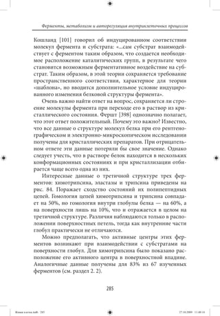 Ферменты, метаболизм и авторегуляция внутриклеточных процессов

             Кошланд [101] говорил об индуцированном соответствии
             молекул фермента и субстрата: «...сам субстрат взаимодей-
             ствует с ферментом таким образом, что создается необходи-
             мое расположение каталитических групп, в результате чего
             становится возможным ферментативное воздействие на суб-
             страт. Таким образом, в этой теории сохраняется требование
             пространственного соответствия, характерное для теории
             «шаблона», но вводится дополнительное условие индуциро-
             ванного изменения белковой структуры фермента».
                Очень важно найти ответ на вопрос, сохраняется ли стро-
             ение молекулы фермента при переходе его в раствор из кри-
             сталлического состояния. Фершт [398] однозначно полагает,
             что этот ответ положительный. Почему это важно? Известно,
             что все данные о структуре молекул белка при его рентгено-
             графическом и электронно-микроскопическом исследовании
             получены для кристаллических препаратов. При отрицатель-
             ном ответе эти данные потеряли бы свое значение. Однако
             следует учесть, что в растворе белок находится в нескольких
             конформационных состояниях и при кристаллизации отби-
             рается чаще всего одна из них.
                Интересные данные о третичной структуре трех фер-
             ментов: химотрипсина, эластазы и трипсина приведены на
             рис.  84. Поражает сходство состояний их полипептидных
             цепей. Гомология цепей химотрипсина и трипсина совпада-
             ет на 50%, но гомология внутри глобулы белка — на 60%, а
             на поверхности лишь на 10%, что и отражается в целом на
             третичной структуре. Различия наблюдаются только в распо-
             ложении поверхностных петель, тогда как внутренние части
             глобул практически не отличаются.
                Можно предполагать, что активные центры этих фер-
             ментов возникают при взаимодействии с субстратами на
             поверхности глобул. Для химотрипсина было показано рас-
             положение его активного центра в поверхностной впадине.
             Аналогичные данные получены для 83% из 67 изученных
             ферментов (см. раздел 2. 2).


                                             285


Живая клетка.indb 285                                                       27.10.2009 11:40:16
 