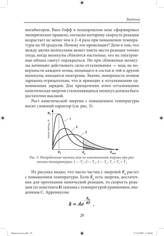 Введение

             ингибиторов. Вант-Гофф в позапрошлом веке сформировал
             эмпирическое правило, согласно которому скорость реакции
             возрастает не менее чем в 2–4 раза при повышении темпера-
             туры на 10 градусов. Почему это происходит? Дело в том, что
             между двумя молекулами может иметь место реакция только
             тогда, когда молекулы сблизятся настолько, что их электрон-
             ные облака смогут перекрыться. Но при сближении молеку-
             лы начинают действовать силы отталкивания — ведь на по-
             верхности каждого атома, входящего в состав и той и другой
             молекулы, находятся электроны. Значит, поверхность атомов
             заряжена отрицательно, что и приводит к отталкиванию од-
             ноименных зарядов. Для преодоления этого отталкивания
             кинетическая энергия сталкивающихся молекул должна быть
             достаточно высокой.
                Рост кинетической энергии с повышением температуры
             носит сложный характер (см. рис. 5).




                 Рис. 5. Распределение частиц газа по кинетической энергии при раз-
                      личных температурах: 1 — Т1 ; 2 — Т2 ; 3 — Т3 ; Т1 < Т2 < Т3.

                Из рисунка видно, что число частиц с энергией Еа растет
             с повышением температуры. Если Еа есть энергия, достаточ-
             ная для протекания химической реакции, то скорость реак-
             ции (ее константа k) связана с температурой уравнением, вве-
             денным С. Аррениусом:

                                                         ,

                                                29


Живая клетка.indb 29                                                              27.10.2009 11:40:04
 