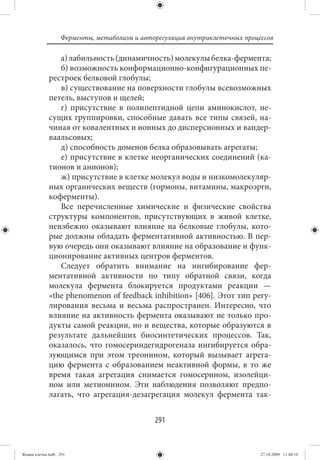 Ферменты, метаболизм и авторегуляция внутриклеточных процессов

                а) лабильность (динамичность) молекулы белка-фермента;
                б) возможность конформационно-конфигурационных пе-
             рестроек белковой глобулы;
                в) существование на поверхности глобулы всевозможных
             петель, выступов и щелей;
                г) присутствие в полипептидной цепи аминокислот, не-
             сущих группировки, способные давать все типы связей, на-
             чиная от ковалентных и ионных до дисперсионных и вандер-
             ваальсовых;
                д) способность доменов белка образовывать агрегаты;
                е) присутствие в клетке неорганических соединений (ка-
             тионов и анионов);
                ж) присутствие в клетке молекул воды и низкомолекуляр-
             ных органических веществ (гормоны, витамины, макроэрги,
             коферменты).
                Все перечисленные химические и физические свойства
             структуры компонентов, присутствующих в живой клетке,
             неизбежно оказывают влияние на белковые глобулы, кото-
             рые должны обладать ферментативной активностью. В пер-
             вую очередь они оказывают влияние на образование и функ-
             ционирование активных центров ферментов.
                Следует обратить внимание на ингибирование фер-
             ментативной активности по типу обратной связи, когда
             молекула фермента блокируется продуктами реакции —
             «the phenomenon of feedback inhibition» [406]. Этот тип регу-
             лирования весьма и весьма распространен. Интересно, что
             влияние на активность фермента оказывают не только про-
             дукты самой реакции, но и вещества, которые образуются в
             результате дальнейших биосинтетических процессов. Так,
             оказалось, что гомосериндегидрогеназа ингибируется обра-
             зующимся при этом треонином, который вызывает агрега-
             цию фермента с образованием неактивной формы, в то же
             время такая агрегация снимается гомосерином, изолейци-
             ном или метионином. Эти наблюдения позволяют предпо-
             лагать, что агрегация-дезагрегация молекул фермента так-


                                             291


Живая клетка.indb 291                                                       27.10.2009 11:40:16
 