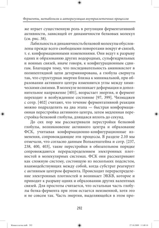 Ферменты, метаболизм и авторегуляция внутриклеточных процессов

             же играет существенную роль в регуляции ферментативной
             активности, зависящей от динамичности белковых молекул
             (см. рис. 38).
                  Лабильность и динамичность белковой молекулы обуслов-
             лены прежде всего свободными поворотами вокруг σ-связей,
             т. е. конформационными изменениями. Они ведут к разрыву
             одних и образованию других водородных, сульфгидрильных
             и ионных связей, иначе говоря, к конфигурационным сдви-
             гам. Благодаря тому, что последовательность аминокислот в
             полипептидной цепи детерминирована, а глобула свернута
             так, что структурная энергия близка к минимальной, при об-
             разовании активного центра изменяются углы между хими-
             ческими связями. В молекуле возникает деформация и допол-
             нительное напряжение [401], возрастает энергия, и фермент
             переходит в возбужденное состояние [97, 399]. Чизмаджев
             с сотр. [402] считают, что течение ферментативной реакции
             можно подразделить на два этапа — быстрая конформаци-
             онная перестройка активного центра, затем медленная пере-
             стройка белковой глобулы, длящаяся вплоть до секунд.
                  До сих пор мы рассматривали перестройки белковой
             глобулы, возникновение активного центра и образование
             ФСК, учитывая конформационно-конфигурационные из-
             менения, сопровождающие эти процессы. В разделе 2.10 мы
             отмечали, что согласно данным Волькенштейна и сотр. [237,
             238, 400, 403], такие перестройки в обязательном порядке
             сопровождаются перераспределением электронных плот-
             ностей в молекулярных системах. ФСК они рассматривают
             как сложную систему, состоящую из нескольких подсистем,
             взаимодействующих между собой, когда субстрат реагирует
             с активным центром фермента. Происходит перераспределе-
             ние электронных плотностей и возникает ЭККВ, которое и
             приводит к разрыву одних и образованию других валентных
             связей. Для простоты считается, что остальная часть глобу-
             лы белка-фермента при этом остается неизменной, хотя это
             и не совсем так. Часть энергии, выделяющейся в этом про-


                                          292


Живая клетка.indb 292                                                       27.10.2009 11:40:16
 