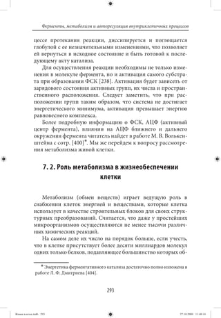Ферменты, метаболизм и авторегуляция внутриклеточных процессов

             цессе протекания реакции, диссипируется и поглощается
             глобулой с ее незначительными изменениями, что позволяет
             ей вернуться в исходное состояние и быть готовой к после-
             дующему акту катализа.
                 Для осуществления реакции необходимы не только изме-
             нения в молекуле фермента, но и активация самого субстра-
             та при образовании ФСК [238]. Активация будет зависеть от
             зарядового состояния активных групп, их числа и простран-
             ственного расположения. Следует заметить, что при рас-
             положении групп таким образом, что система не достигает
             энергетического минимума, активация превышает энергию
             равновесного комплекса.
                 Более подробную информацию о ФСК, АЦФ (активный
             центр фермента), влиянии на АЦФ ближнего и дальнего
             окружения фермента читатель найдет в работе М. В. Волькен-
             штейна с сотр. [400]∗. Мы же перейдем к вопросу рассмотре-
             ния метаболизма живой клетки.


                   7. 2. Роль метаболизма в жизнеобеспечении
                                     клетки

                Метаболизм (обмен веществ) играет ведущую роль в
             снабжении клеток энергией и веществами, которые клетка
             использует в качестве строительных блоков для своих струк-
             турных преобразований. Считается, что даже у простейших
             микроорганизмов осуществляются не менее тысячи различ-
             ных химических реакций.
                На самом деле их число на порядок больше, если учесть,
             что в клетке присутствует более десяти миллиардов молекул
             одних только белков, подавляющее большинство которых об-

                  ∗ Энергетика ферментативного катализа достаточно полно изложена в
              работе Л. Ф. Дмитриева [404].


                                               293


Живая клетка.indb 293                                                          27.10.2009 11:40:16
 