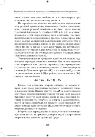 Ферменты, метаболизм и авторегуляция внутриклеточных процессов

             ладает каталитическими свойствами, т. е. катализирует пре-
             вращения поступающих в клетку веществ.
                 На первый взгляд кажется, что добиться согласованности
             всех реакций практически невозможно. Но без согласован-
             ного течения реакций метаболизм не будет иметь смысла.
             Известный биохимик Л. Страйер ([408], т. 2, с. 6) не считает
             положение столь безнадежным, если учитывать, что реак-
             ции протекают по определенным простым типам. Кроме того
             число молекул соединений, выполняющих ключевую роль в
             проявлениях всех форм жизни, по его мнению, не превышает
             сотни. Но это не так уж и мало, если учесть, что добиться со-
             гласованного течения и двух процессов не всегда бывает лег-
             ко, особенно если это согласование должно осуществляться
             спонтанно, самопроизвольно.
                 Течение химических процессов, естественно, должно под-
             чиняться термодинамическим законам. Мы уже во введении
             констатировали, что, согласно первому закону термодинами-
             ки, энергия системы и среды сохраняется. Изменение энергии
             системы (ΔЕ) в начале процесса (ЕА) и в конце его (ЕВ); тепло-
             та, поглощаемая системой (Q) и работа, выполняемая ею (W),
             связаны соотношением:


                Видим, что изменение энергии системы не зависит от
             пути, по которому совершается переход от начального состо-
             яния к конечному. Отсюда следует, что ΔЕ не может служить
             критерием спонтанности протекания той или иной реакции.
             Вероятно, для этой цели нужны какие-то иные функции, ко-
             торые позволили бы отвечать на вопрос о самопроизволь-
             ности процесса превращения веществ. Такой функцией об-
             ладает прежде всего энтропия (S), характеризующая степень
             разупорядоченности системы.
                Второй закон термодинамики гласит, что спонтанно могут
             протекать только те процессы, которые ведут к возрастанию
             энтропии в системе и окружающей среде:


                                          294


Живая клетка.indb 294                                                       27.10.2009 11:40:16
 