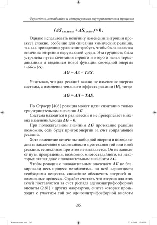 Ферменты, метаболизм и авторегуляция внутриклеточных процессов




                Однако использовать величину изменения энтропии про-
             цесса сложно, особенно для описания химических реакций,
             так как приведенное уравнение требует, чтобы была известна
             величина энтропии окружающей среды. Эта трудность была
             устранена путем сочетания первого и второго начал термо-
             динамики и введением новой функции свободной энергии
             Гиббса (G).


                Учитывая, что для реакций важно не изменение энергии
             системы, а изменение теплового эффекта реакции (Н), тогда:



                По Страеру [408] реакция может идти спонтанно только
             при отрицательном значении ΔG.
                Система находится в равновесии и не претерпевает ника-
             ких изменений, когда ΔG = 0.
                При положительном значении ΔG протекание реакции
             возможно, если будет приток энергии за счет сопрягающей
             реакции.
                Хотя изменение величины свободной энергии и позволяет
             делать заключение о спонтанности протекания той или иной
             реакции, ее механизм при этом не выявляется. Он не зависит
             от пути превращения, возможно, многостадийного, на неко-
             торых этапах даже с положительным значением ΔG.
                Чтобы реакции с положительным значением ΔG не бло-
             кировали весь процесс метаболизма, по всей вероятности
             необходимы вещества, способные обеспечить энергией не-
             возможные процессы. Страйер считает, что энергия для этих
             целей поставляется за счет распада аденозинтрифосфорной
             кислоты (2.81) и других макроэргов, синтез которых проис-
             ходит с участием той же аденозинтрифосфорной кислоты


                                             295


Живая клетка.indb 295                                                       27.10.2009 11:40:16
 