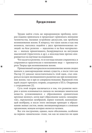 Предис ло вие


                 Трудно найти столь же неразрешимую проблему, кото-
             рая издавна привлекала и продолжает привлекать внимание
             человечества, вызывая острейшие дискуссии, как проблема
             возникновения жизни. К вопросу, что такое жизнь и как она
             возникла, пытались подойти с двух противоположных по-
             зиций: на базе религии — идеализма и на базе материализ-
             ма — вначале примитивного, базирующегося на интуиции
             мыслителей (Аристотель и др.), а впоследствии прочно опи-
             рающегося на научные исследования.
                 Что касается религии, то ее взгляды веками сохранялись и
             сохраняются практически в неизменном виде — признается
             роль Творца при возникновении жизни.
                 Примитивный материализм возникновение жизни сводил
             вначале к самозарождению живых существ, а после того как
             Пастер [1] доказал несостоятельность этой идеи, стал опи-
             раться на идеи эволюционного развития как при возникнове-
             нии жизни, так и при ее совершенствовании. Вершиной этих
             идей следует признать теорию, созданную в XX в. Опариным
             с сотрудниками [2].
                 Суть этой теории заключается в том, что развитие мате-
             рии в целом основывается сначала на эволюции химических
             веществ, усложняющихся с образованием сравнительно
             крупных молекул, затем идет образование капель «коацерва-
             тов», окруженных мембраной, вернее пленкой, напоминаю-
             щей мембрану, и после этого эволюция приводит к образо-
             ванию живых систем, вновь эволюционирующих к сложным
             организмам, венцом которых является человек.
                 Все эти построения, однако, мало обоснованы, особенно
             на первом «химическом» этапе, так как не известен ни один


                                          3


Живая клетка.indb 3                                                   27.10.2009 11:40:03
 
