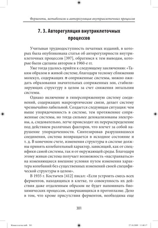 Ферменты, метаболизм и авторегуляция внутриклеточных процессов


                        7. 3. Авторегуляция внутриклеточных
                                      процессов
                 Учитывая труднодоступность печатных изданий, в кото-
             рых была опубликована статья об авторегулярности внутри-
             клеточных процессов [397], обратимся к тем выводам, кото-
             рые были сделаны автором в 1960-е гг.
                 Уже тогда удалось прийти к следующему заключению: «Та-
             ким образом в живой системе, благодаря тесному сближению
             молекул, содержащих π-сопряженные системы, можно ожи-
             дать образования значительных сопряженных зон, стабили-
             зирующих структуру в целом за счет снижения энтальпии
             системы.
                 Однако включение в гиперсопряженную систему соеди-
             нений, содержащих макроэргические связи, делает систему
             чрезвычайно лабильной. Создается следующая ситуация: чем
             выше упорядоченность в системе, тем протяженнее сопря-
             женные системы, но тогда сильнее делокализованы электро-
             ны, а, следовательно, легче происходит их перераспределение
             под действием различных факторов, что влечет за собой на-
             рушение упорядоченности. Синтезировав разрушившиеся
             соединения, система возвращается в исходное состояние и
             т. д. В конечном счете, изменения структуры в системе долж-
             ны принять колебательный характер, зависящий, как от спец-
             ифики самой системы, так и от окружающей среды. Благодаря
             этому живая система получает возможность «настраиваться»
             на изменяющиеся внешние условия путем изменения харак-
             тера колебаний без существенных изменений своей специфи-
             ческой структуры в целом».
                 В 1935 г. Костычев [412] писал: «Если устроить смесь всех
             ферментов, находящихся в клетке, то совокупность их дей-
             ствия даже отдаленным образом не будет напоминать био-
             химических процессов, совершающихся в протоплазме. Дело
             в том, что кроме присутствия ферментов, необходима еще


                                             301


Живая клетка.indb 301                                                       27.10.2009 11:40:17
 