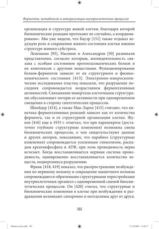 Ферменты, метаболизм и авторегуляция внутриклеточных процессов

             организация и структура живой клетки, благодаря которой
             биохимические реакции протекают не случайно, а координи-
             ровано». Мы уже видели, что Бауэр [151] также отдавал ве-
             дущую роль в сохранении живого состояния клетки именно
             структуре живого субстрата.
                Лепешкин [95], Насонов и Александров [50] развивали
             представления, согласно которым, жизнедеятельность свя-
             зана с особым состоянием протоплазматических белков и
             их комплексов с другими веществами. Функционирование
             белков-ферментов зависит от их структурного и физико-
             химического состояния [413]. Электронно-микроскопи-
             ческие исследования пластид показали, что разрушение по-
             следних сопровождается возрастанием ферментативных
             активностей. Связывание инвертазы клеточными структура-
             ми обуславливает потерю ее активности при одновременном
             смещении в сторону синтетических процессов.
                Шнейдер [414], а также Мак-Ларен [415] считают, что ки-
             нетика ферментативных реакций зависит как от количества
             фермента, так и от структурной организации клетки. Жу-
             ков [416] еще в 1935 г. отмечал, что при паранекрозе (доста-
             точно глубокие структурные изменения) возможна смена
             биохимических процессов, о чем свидетельствуют данные
             и других авторов, показавших, что парабиоз (структурные
             изменения) сопровождается усиленным гликолизом, распа-
             дом креатинфосфата и АТФ, при этом проводимость нерва
             исчезает. Когда восстанавливается нервная система прово-
             димость, одновременно восстанавливается количество ве-
             ществ, подвергшихся разрушению.
                Франк [418, 419] показал, что распространение возбужде-
             ния по нервному волокну и сокращение мышечного волокна
             сопровождаются обратимыми структурными перестройками
             внутриклеточных органелл с одновременной сменой биосин-
             тетических процессов. Он [420] считал, что структурные и
             биохимические изменения в клетке при возбуждении и раз-
             дражении возникают синхронно и неотделимы друг от друга.


                                          302


Живая клетка.indb 302                                                       27.10.2009 11:40:17
 