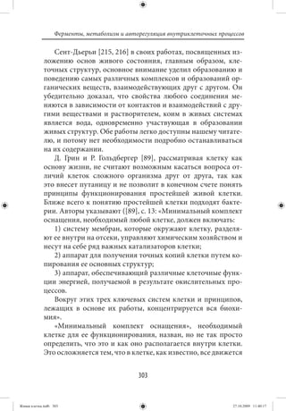 Ферменты, метаболизм и авторегуляция внутриклеточных процессов

                Сент-Дьерьи [215, 216] в своих работах, посвященных из-
             ложению основ живого состояния, главным образом, кле-
             точных структур, основное внимание уделил образованию и
             поведению самых различных комплексов и образований ор-
             ганических веществ, взаимодействующих друг с другом. Он
             убедительно доказал, что свойства любого соединения ме-
             няются в зависимости от контактов и взаимодействий с дру-
             гими веществами и растворителем, коим в живых системах
             является вода, одновременно участвующая в образовании
             живых структур. Обе работы легко доступны нашему читате-
             лю, и потому нет необходимости подробно останавливаться
             на их содержании.
                Д. Грин и Р. Гольдбергер [89], рассматривая клетку как
             основу жизни, не считают возможным касаться вопроса от-
             личий клеток сложного организма друг от друга, так как
             это внесет путаницу и не позволит в конечном счете понять
             принципы функционирования простейшей живой клетки.
             Ближе всего к понятию простейшей клетки подходят бакте-
             рии. Авторы указывают ([89], с. 13: «Минимальный комплект
             оснащения, необходимый любой клетке, должен включать:
                1) систему мембран, которые окружают клетку, разделя-
             ют ее внутри на отсеки, управляют химическим хозяйством и
             несут на себе ряд важных катализаторов клетки;
                2) аппарат для получения точных копий клетки путем ко-
             пирования ее основных структур;
                3) аппарат, обеспечивающий различные клеточные функ-
             ции энергией, получаемой в результате окислительных про-
             цессов.
                Вокруг этих трех ключевых систем клетки и принципов,
             лежащих в основе их работы, концентрируется вся биохи-
             мия».
                «Минимальный комплект оснащения», необходимый
             клетке для ее функционирования, назван, но не так просто
             определить, что это и как оно располагается внутри клетки.
             Это осложняется тем, что в клетке, как известно, все движется


                                             303


Живая клетка.indb 303                                                       27.10.2009 11:40:17
 