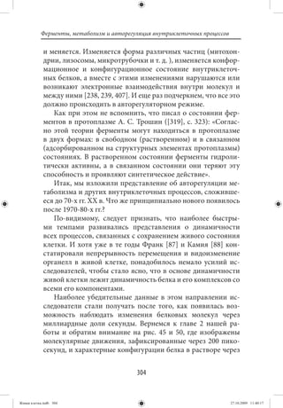 Ферменты, метаболизм и авторегуляция внутриклеточных процессов

             и меняется. Изменяется форма различных частиц (митохон-
             дрии, лизосомы, микротрубочки и т. д. ), изменяется конфор-
             мационное и конфигурационное состояние внутриклеточ-
             ных белков, а вместе с этими изменениями нарушаются или
             возникают электронные взаимодействия внутри молекул и
             между ними [238, 239, 407]. И еще раз подчеркнем, что все это
             должно происходить в авторегуляторном режиме.
                Как при этом не вспомнить, что писал о состоянии фер-
             ментов в протоплазме А. С. Трошин ([319], с. 323): «Соглас-
             но этой теории ферменты могут находиться в протоплазме
             в двух формах: в свободном (растворенном) и в связанном
             (адсорбированном на структурных элементах протоплазмы)
             состояниях. В растворенном состоянии ферменты гидроли-
             тически активны, а в связанном состоянии они теряют эту
             способность и проявляют синтетическое действие».
                Итак, мы изложили представление об авторегуляции ме-
             таболизма и других внутриклеточных процессов, сложивше-
             еся до 70-х гг. XX в. Что же принципиально нового появилось
             после 1970-80-х гг.?
                По-видимому, следует признать, что наиболее быстры-
             ми темпами развивались представления о динамичности
             всех процессов, связанных с сохранением живого состояния
             клетки. И хотя уже в те годы Франк [87] и Камия [88] кон-
             статировали непрерывность перемещения и видоизменение
             органелл в живой клетке, понадобилось немало усилий ис-
             следователей, чтобы стало ясно, что в основе динамичности
             живой клетки лежит динамичность белка и его комплексов со
             всеми его компонентами.
                Наиболее убедительные данные в этом направлении ис-
             следователи стали получать после того, как появилась воз-
             можность наблюдать изменения белковых молекул через
             миллиардные доли секунды. Вернемся к главе 2 нашей ра-
             боты и обратим внимание на рис. 45 и 50, где изображены
             молекулярные движения, зафиксированные через 200 пико-
             секунд, и характерные конфигурации белка в растворе через


                                          304


Живая клетка.indb 304                                                       27.10.2009 11:40:17
 