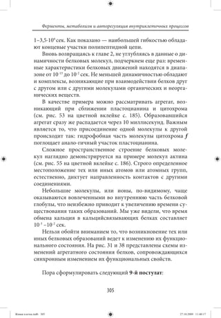 Ферменты, метаболизм и авторегуляция внутриклеточных процессов

             1–3,5⋅109 сек. Как показано — наибольшей гибкостью облада-
             ют концевые участки полипептидной цепи.
                 Вновь возвращаясь к главе 2, не углубляясь в данные о ди-
             намичности белковых молекул, подчеркнем еще раз: времен-
             ные характеристики белковых движений находятся в диапа-
             зоне от 10-13 до 10-2 сек. Не меньшей динамичностью обладают
             и комплексы, возникающие при взаимодействии белков друг
             с другом или с другими молекулами органических и неорга-
             нических веществ.
                 В качестве примера можно рассматривать агрегат, воз-
             никающий при сближении пластоцианина и цитохрома
             (см.  рис.  53 на цветной вклейке с. 185). Образовавшийся
             агрегат сразу же распадается через 10 миллисекунд. Важным
             является то, что присоединение одной молекулы к другой
             происходит так: гидрофобная часть молекулы цитохрома f
             поглощает анало-гичный участок пластоцианина.
                 Сложное пространственное строение белковых моле-
             кул наглядно демонстрируется на примере молекул актина
             (см. рис. 55 на цветной вклейке с. 186). Строго определенное
             местоположение тех или иных атомов или атомных групп,
             естественно, диктует направленность контактов с другими
             соединениями.
                 Небольшие молекулы, или ионы, по-видимому, чаще
             оказываются вовлеченными во внутреннюю часть белковой
             глобулы, что неизбежно приводит к увеличению времени су-
             ществования таких образований. Мы уже видели, что время
             обмена кальция в кальцийсвязывающих белках составляет
             10-3 –10-2 сек.
                 Нельзя обойти вниманием то, что возникновение тех или
             иных белковых образований ведет к изменению их функцио-
             нального состояния. На рис. 31 и 38 представлены схемы из-
             менений агрегатного состояния белков, сопровождающихся
             синхронным изменением их функциональных свойств.

                   Пора сформулировать следующий 9-й постулат:


                                             305


Живая клетка.indb 305                                                       27.10.2009 11:40:17
 