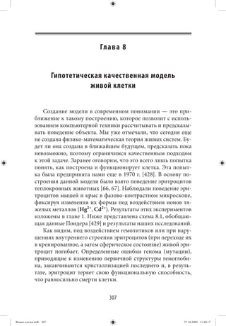 Гл а в а   8


                        Гипотетическая качественная модель
                                   живой клетки


                 Создание модели в современном понимании — это при-
             ближение к такому построению, которое позволит с исполь-
             зованием компьютерной техники рассчитывать и предсказы-
             вать поведение объекта. Мы уже отмечали, что сегодня еще
             не создана физико-математическая теория живых систем. Бу-
             дет ли она создана в ближайшем будущем, предсказать пока
             невозможно, поэтому ограничимся качественным подходом
             к этой задаче. Заранее оговорим, что это всего лишь попытка
             понять, как построена и функционирует клетка. Эта попыт-
             ка была предпринята нами еще в 1970 г. [428]. В основу по-
             строения данной модели было взято поведение эритроцитов
             теплокровных животных [66, 67]. Наблюдали поведение эри-
             троцитов мышей и крыс в фазово-контрастном микроскопе,
             фиксируя изменения их формы под воздействием ионов тя-
             желых металлов (Hg2+, Cd2+). Результаты этих экспериментов
             изложены в главе 1. Ниже представлена схема 8.1, обобщаю-
             щая данные Пондера [429] и результаты наших исследований.
                 Как видим, под воздействием гемолитиков или при нару-
             шениях внутреннего строения эритроцитов (при переходе их
             в кренированное, а затем сферическое состояние) живой эри-
             троцит погибает. Определенные ошибки генома (мутации),
             приводящие к изменению первичной структуры гемоглоби-
             на, заканчиваются кристаллизацией последнего и, в резуль-
             тате, эритроцит теряет свою функциональную способность,
             что равносильно смерти клетки.


                                         307


Живая клетка.indb 307                                                27.10.2009 11:40:17
 