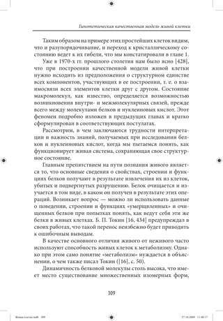 Гипотетическая качественная модель живой клетки

                Таким образом на примере этих простейших клеток видим,
             что и разупорядочивание, и переход к кристаллическому со-
             стоянию ведет к их гибели, что мы констатировали в главе 1.
                Уже в 1970-х гг. прошлого столетия нам было ясно [428],
             что при построении качественной модели живой клетки
             нужно исходить из предположения о структурном единстве
             всех компонентов, участвующих в ее построении, т. е. о вза-
             имосвязи всех элементов клетки друг с другом. Состояние
             макромолекул, как известно, определяется возможностью
             возникновения внутри- и межмолекулярных связей, прежде
             всего между молекулами белков и нуклеиновых кислот. Этот
             феномен подробно изложен в предыдущих главах и кратко
             сформулирован в соответствующих постулатах.
                Рассмотрим, в чем заключаются трудности интерпрета-
             ции и важность знаний, получаемых при исследовании бел-
             ков и нуклеиновых кислот, когда мы пытаемся понять, как
             функционирует живая система, сохраняющая свое структур-
             ное состояние.
                Главным препятствием на пути познания живого являет-
             ся то, что основные сведения о свойствах, строении и функ-
             циях белков получают в результате извлечения их из клеток,
             убитых и подвергнутых разрушению. Белок очищается и из-
             учается в том виде, в каком он получен в результате этих опе-
             раций. Возникает вопрос — можно ли использовать данные
             о поведении, строении и функциях «умерщвленных» и очи-
             щенных белков при попытках понять, как ведут себя эти же
             белки в живых клетках. Б. П. Токин [16, 434] предупреждал в
             своих работах, что такой перенос неизбежно будет приводить
             к ошибочным выводам.
                В качестве основного отличия живого от неживого часто
             используют способность живых клеток к метаболизму. Одна-
             ко при этом само понятие «метаболизм» нуждается в объяс-
             нении, о чем также писал Токин ([16], с. 50).
                Динамичность белковой молекулы столь высока, что име-
             ет место существование множественных изомерных форм,


                                          309


Живая клетка.indb 309                                                    27.10.2009 11:40:17
 