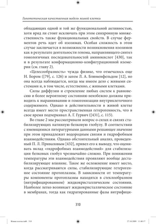 Гипотетическая качественная модель живой клетки

             обладающих одной и той же функциональной активностью,
             хотя вряд ли стоит исключать при этом синхронную множе-
             ственность также функциональных свойств. В случае фер-
             ментов речь идет об изозимах. Особая сложность в этом
             случае заключается в возможности возникновения изозимов
             как в результате деятельности генома, направляющего синтез
             гомологичных последовательностей аминокислот [430], так
             и в результате конформационно-конфигурационной изоме-
             рии (см. главу 2).
                «Целесообразность» чужда физике, что отмечалось еще
             Н. Бором ([79], с. 126) и затем Л. А. Блюменфельдом [12], но
             она всегда наблюдается, когда мы имеем дело с живыми си-
             стемами и, в том числе, естественно, с живыми клетками.
                Силы диффузии и стремление любых систем к равнове-
             сию и более вероятному состоянию неизбежно должны при-
             водить к выравниванию и гомогенизации внутриклеточного
             содержимого. Однако в действительности в живой клетке
             всегда имеет место пространственная гетерогенность, что в
             свое время подчеркивал А. Г. Гурвич ([431], с. 115).
                Во главе 2 мы рассматривали вопрос о силах и связях ста-
             билизирующих нативную белковую глобулу. В соответствии
             с имеющимися литературными данными решающее значение
             при этом принадлежит водородным связям и гидрофобным
             взаимодействиям. Однако обстоятельный анализ, проведен-
             ный П. Л. Приваловым [432], привел его к выводу, что оцени-
             вать вклад «гидрофобных взаимодействий» для стабилиза-
             ции белковых глобул чрезвычайно сложно. При понижении
             температуры эти взаимодействия проявляют вообще деста-
             билизирующее влияние. Такое же осложнение имеет место,
             когда рассматриваются силы, стабилизирующие гетероген-
             ное состояние протоплазмы. В зависимости от температу-
             ры компоненты протоплазмы находятся в стеклообразном
             (витрифицированном) жидкокристаллическом состоянии.
             Наиболее легко возникает жидкокристаллическое состояние
             в мембранах, тогда как гидратированные фазы витрифици-


                                          310


Живая клетка.indb 310                                                 27.10.2009 11:40:17
 