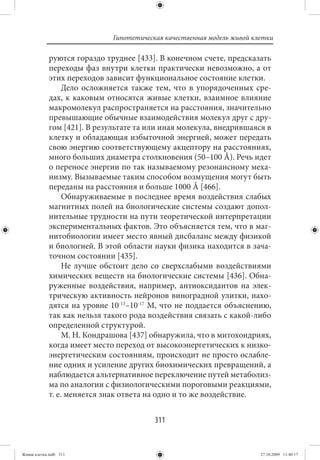 Гипотетическая качественная модель живой клетки

             руются гораздо труднее [433]. В конечном счете, предсказать
             переходы фаз внутри клетки практически невозможно, а от
             этих переходов зависит функциональное состояние клетки.
                  Дело осложняется также тем, что в упорядоченных сре-
             дах, к каковым относятся живые клетки, взаимное влияние
             макромолекул распространяется на расстояния, значительно
             превышающие обычные взаимодействия молекул друг с дру-
             гом [421]. В результате та или иная молекула, внедрившаяся в
             клетку и обладающая избыточной энергией, может передать
             свою энергию соответствующему акцептору на расстояниях,
             много больших диаметра столкновения (50–100 Å). Речь идет
             о переносе энергии по так называемому резонансному меха-
             низму. Вызываемые таким способом возмущения могут быть
             переданы на расстояния и больше 1000 Å [466].
                  Обнаруживаемые в последнее время воздействия слабых
             магнитных полей на биологические системы создают допол-
             нительные трудности на пути теоретической интерпретации
             экспериментальных фактов. Это объясняется тем, что в маг-
             нитобиологии имеет место явный дисбаланс между физикой
             и биологией. В этой области науки физика находится в зача-
             точном состоянии [435].
                  Не лучше обстоит дело со сверхслабыми воздействиями
             химических веществ на биологические системы [436]. Обна-
             руженные воздействия, например, антиоксидантов на элек-
             трическую активность нейронов виноградной улитки, нахо-
             дятся на уровне 10-13–10-17 М, что не поддается объяснению,
             так как нельзя такого рода воздействия связать с какой-либо
             определенной структурой.
                  М. Н. Кондрашова [437] обнаружила, что в митохондриях,
             когда имеет место переход от высокоэнергетических к низко-
             энергетическим состояниям, происходит не просто ослабле-
             ние одних и усиление других биохимических превращений, а
             наблюдается альтернативное переключение путей метаболиз-
             ма по аналогии с физиологическими пороговыми реакциями,
             т. е. меняется знак ответа на одно и то же воздействие.


                                          311


Живая клетка.indb 311                                                    27.10.2009 11:40:17
 
