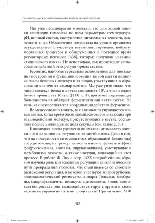 Гипотетическая качественная модель живой клетки

                Мы уже неоднократно отмечали, что для живой клет-
             ки необходим гомеостаз по всем параметрам (температура,
             рН, ионный состав, поступление питательных веществ, дав-
             ление и т. д.). Обеспечение гомеостаза на уровне организма
             осуществляется с участием витаминов, гормонов, нейрогу-
             моральных процессов и обнаруженных в последнее время
             регуляторных пептидов [438], которые получили название
             «химического языка». Не ясно только, как происходит согла-
             сование действий этих регуляторных систем.
                Вероятно, наиболее серьезным осложнением для понима-
             ния построения и функционирования живой клетки являет-
             ся число белковых молекул и их видов, участвующих в обра-
             зовании клеточных компартментов. Мы уже упоминали, что
             число молекул белка в клетке составляет 109, а число видов
             белков превышает 10 тыс ([439], с. 5), при этом подавляющее
             большинство их обладает ферментативной активностью. Не
             ясно, как осуществляется координация действия ферментов.
                Не менее сложно понять, как автономно управляется жи-
             вая клетка, когда время жизни комплексов, возникающих при
             взаимодействии молекул, присутствующих в клетке, состав-
             ляет подчас миллиардные доли секунды (см. главы 2, 3, 4).
                В последнее время уделяется внимание цитоскелету клет-
             ки и его влиянию на регуляцию ее метаболизма. Дело в том,
             что на поверхности цитоскелетных образований (везикулы)
             сосредоточены, например, гликолитические ферменты (фос-
             фофруктокиназа, енолазы, пируватокиназа), участвующие в
             метаболизме глюкозы, а также инсулин, влияющий на этот
             процесс. В работе Ж. Лиу с сотр. [422] подробнейшим обра-
             зом изучена роль цитоскелета в регуляции гликолитического
             пути превращений глюкозы. Мы сталкиваемся со сложней-
             шей схемой регуляции, в которой участвуют микротрубочки,
             эндоплазматический ретикулум, аппарат Гольджи, мембра-
             ны, микрофиламенты, везикулы цитоскелета. Вновь возни-
             кает вопрос: как они взаимодействуют друг с другом и каков
             механизм управления этими процессами? Привлечение АТФ


                                          312


Живая клетка.indb 312                                                27.10.2009 11:40:17
 