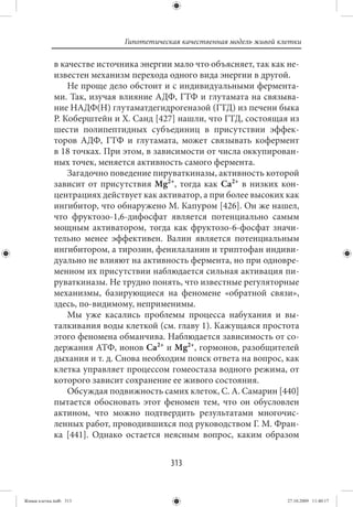 Гипотетическая качественная модель живой клетки

             в качестве источника энергии мало что объясняет, так как не-
             известен механизм перехода одного вида энергии в другой.
                 Не проще дело обстоит и с индивидуальными фермента-
             ми. Так, изучая влияние АДФ, ГТФ и глутамата на связыва-
             ние НАДФ(Н) глутаматдегидрогеназой (ГТД) из печени быка
             Р. Коберштейн и Х. Санд [427] нашли, что ГТД, состоящая из
             шести полипептидных субъединиц в присутствии эффек-
             торов АДФ, ГТФ и глутамата, может связывать кофермент
             в 18 точках. При этом, в зависимости от числа оккупирован-
             ных точек, меняется активность самого фермента.
                 Загадочно поведение пируваткиназы, активность которой
             зависит от присутствия Mg2+, тогда как Ca2+ в низких кон-
             центрациях действует как активатор, а при более высоких как
             ингибитор, что обнаружено М. Капуром [426]. Он же нашел,
             что фруктозо-1,6-дифосфат является потенциально самым
             мощным активатором, тогда как фруктозо-6-фосфат значи-
             тельно менее эффективен. Валин является потенциальным
             ингибитором, а тирозин, фенилаланин и триптофан индиви-
             дуально не влияют на активность фермента, но при одновре-
             менном их присутствии наблюдается сильная активация пи-
             руваткиназы. Не трудно понять, что известные регуляторные
             механизмы, базирующиеся на феномене «обратной связи»,
             здесь, по-видимому, неприменимы.
                 Мы уже касались проблемы процесса набухания и вы-
             талкивания воды клеткой (см. главу 1). Кажущаяся простота
             этого феномена обманчива. Наблюдается зависимость от со-
             держания АТФ, ионов Ca2+ и Mg2+, гормонов, разобщителей
             дыхания и т. д. Снова необходим поиск ответа на вопрос, как
             клетка управляет процессом гомеостаза водного режима, от
             которого зависит сохранение ее живого состояния.
                 Обсуждая подвижность самих клеток, С. А. Самарин [440]
             пытается обосновать этот феномен тем, что он обусловлен
             актином, что можно подтвердить результатами многочис-
             ленных работ, проводившихся под руководством Г. М. Фран-
             ка  [441]. Однако остается неясным вопрос, каким образом


                                          313


Живая клетка.indb 313                                                    27.10.2009 11:40:17
 