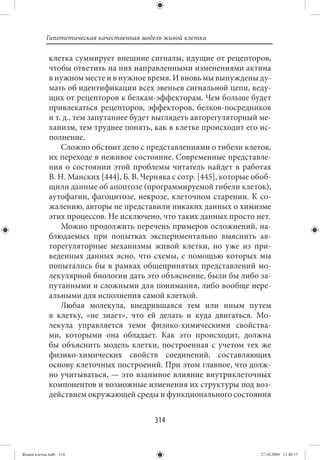 Гипотетическая качественная модель живой клетки

             клетка суммирует внешние сигналы, идущие от рецепторов,
             чтобы ответить на них направленными изменениями актина
             в нужном месте и в нужное время. И вновь мы вынуждены ду-
             мать об идентификации всех звеньев сигнальной цепи, веду-
             щих от рецепторов к белкам-эффекторам. Чем больше будет
             привлекаться рецепторов, эффекторов, белков-посредников
             и т. д., тем запутаннее будет выглядеть авторегуляторный ме-
             ханизм, тем труднее понять, как в клетке происходит его ис-
             полнение.
                 Сложно обстоит дело с представлениями о гибели клеток,
             их переходе в неживое состояние. Современные представле-
             ния о состоянии этой проблемы читатель найдет в работах
             В. Н. Манских [444], Б. В. Черняка с сотр. [445], которые обоб-
             щили данные об апоптозе (программируемой гибели клеток),
             аутофагии, фагоцитозе, некрозе, клеточном старении. К со-
             жалению, авторы не представили никаких данных о химизме
             этих процессов. Не исключено, что таких данных просто нет.
                 Можно продолжить перечень примеров осложнений, на-
             блюдаемых при попытках экспериментально выяснить ав-
             торегуляторные механизмы живой клетки, но уже из при-
             веденных данных ясно, что схемы, с помощью которых мы
             попытались бы в рамках общепринятых представлений мо-
             лекулярной биологии дать это объяснение, были бы либо за-
             путанными и сложными для понимания, либо вообще нере-
             альными для исполнения самой клеткой.
                 Любая молекула, внедрившаяся тем или иным путем
             в клетку, «не знает», что ей делать и куда двигаться. Мо-
             лекула управляется теми физико-химическими свойства-
             ми, которыми она обладает. Как это происходит, должна
             бы объяснить модель клетки, построенная с учетом тех же
             физико-химических свойств соединений, составляющих
             основу клеточных построений. При этом главное, что долж-
             но учитываться, — это взаимное влияние внутриклеточных
             компонентов и возможные изменения их структуры под воз-
             действием окружающей среды и функционального состояния


                                           314


Живая клетка.indb 314                                                    27.10.2009 11:40:17
 