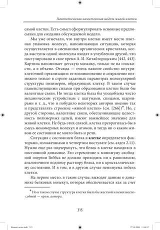 Гипотетическая качественная модель живой клетки

             самой клетки. Есть смысл сформулировать основные предпо-
             сылки для создания обсуждаемой модели.
                 Мы уже отмечали, что внутри клетки имеет место плот-
             ная упаковка молекул, напоминающая ситуацию, которая
             осуществляется в смешанных органических кристаллах, ког-
             да выступы одной молекулы входят в углубления другой, что
             постулировано в свое время А. И. Китайгородским [442, 443].
             Картина напоминает детскую мозаику, только не на плоско-
             сти, а в объеме. Отсюда — очень важное свойство внутри-
             клеточной организации: ее возникновение и сохранение воз-
             можно только в строго заданных параметрах молекулярной
             структуры полимеров, образующих клетку. В таком случае
             главенствующими силами при образовании клетки были бы
             валентные связи. Но тогда клетка была бы уподоблена чисто
             механическим устройствам с шатунами, спицами, шарни-
             рами и т. д., что и побудило некоторых авторов именно так
             и представлять строение «живой клетки» (см.  [266])∗. Но, с
             другой стороны, валентные связи, обеспечивающие целост-
             ность полимерных цепей, имеют важнейшее значение для
             живой клетки. Не будь этих связей, клетка превратилась бы в
             смесь мономерных молекул и атомов, и тогда ни о каком жи-
             вом ее состоянии не могло быть и речи.
                 Ситуация с состоянием белка в клетке определяется фак-
             торами, изложенными в четвертом постулате (см. аздел 2.11).
             Нужно еще раз подчеркнуть, что белок в клетке находится в
             постоянной динамике. Его стремление к минимуму свобод-
             ной энергии Гиббса не должно приводить ни к равновесию,
             аналогичного водному раствору белка, ни к кристаллическо-
             му состоянию. И в том, и в другом случае неминуема гибель
             клетки.
                 На первое место, в таком случае, выходят данные о дина-
             мике белковых молекул, которая обеспечивается как за счет
                  ∗ Но в таком случае структура клетки была бы жесткой и нежизнеспо-
              собной — прим. автора.


                                               315


Живая клетка.indb 315                                                           27.10.2009 11:40:17
 