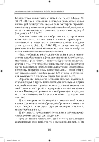 Гипотетическая качественная модель живой клетки

             КК-переходов полипептидных цепей (см. раздел 2.1, рис. 31,
             38, 49, 50), так и условиями, в которых оказывается живая
             клетка (рН, температура, ионная сила растворов, окружаю-
             щих клетку, участие в построении белковой глобулы органи-
             ческих и неорганических компонентов клеточных структур)
             (см. разделы 2.2, 2.4–2.7).
                 Белковые движения, если обратиться к их временным
             характеристикам, в значительной степени коррелируют с
             движениями в молекулах нуклеиновых кислот и водных
             структурах (см. [446], 1, с. 296–297), что свидетельствует об
             уникальности белковых комплексов с участием их в образо-
             вании жизнеобеспечивающих построений.
                 Итак, необходимо понять, какие же силы и связи главен-
             ствуют при образовании и функционировании живой клетки.
             Изложенные ранее факты и гипотезы однозначно свидетель-
             ствуют о том, что процессы жизнеобеспечения базируются
             на так называемых «слабых взаимодействиях» (водородные,
             полярные, дисперсионные, вандерваальсовые связи, гидро-
             фобные взаимодействия (см. раздел 2.3), а также на образова-
             нии комплексов с переносом заряда (см. раздел 2.10)).
                 Образование ассоциатов белковых молекул, взаимодей-
             ствующих друг с другом и мономерными молекулами других
             классов (витамины, гормоны, липиды, углеводы, ионы метал-
             лов), также играют роль в поддержании живого состояния
             клетки. Необходимо учитывать, что образующиеся в резуль-
             тате этих взаимодействий комплексы можно подразделить на
             два типа:
                 1) стационарно сохраняющиеся в течение всей жизни
             клетки компоненты — мембраны, мембранные системы (ап-
             парат Гольджи, ретикулум), ядра, митохондрии, лизосомы,
             микротрубочки и т. д.;
                 2) комплексы, продолжительность жизни которых исчис-
             ляется долями секунды (см. раздел 2.3).
                 Вряд ли можно представить себе систему, динамически
             сохраняющую свою целостность и функциональность, но не


                                          316


Живая клетка.indb 316                                                  27.10.2009 11:40:17
 