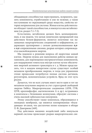 Гипотетическая качественная модель живой клетки

             обладающую способностью перестраивать, исправлять, уда-
             лять компоненты, отработавшие и уже не нужные, а также
             поступившие из окружающей среды вещества, свойства ко-
             торых неприемлемы для системы. Живая клетка действитель-
             но обладает такой способностью, и именуется она метаболиз-
             мом (см. раздел 7.1–7.3).
                Естественно, метаболизм должен быть целенаправлен-
             ным, и мы видели, что целью химических превращений под
             действием белков-ферментов, является получение так на-
             зываемых макроэргических соединений и коферментов, со-
             держащих группировки с сильно делокализованными π,π-
             и n,π-сопряженными связями, разрыв которых сопровожда-
             ется высвобождением энергии.
                Мы подошли к решению вопроса об энергетике живой
             клетки. Энергия нужна для выполнения работы живым ор-
             ганизмом, для перемещения внутриклеточных компонентов,
             для поддержания гомеостаза внутри клетки путем обеспече-
             ния энергией активного транспорта и т. д. Можно представ-
             лять, что в каждом конкретном случае существует особый
             механизм преобразования энергии, и тогда для управления
             этими процессами потребуется полная система датчиков,
             регуляторов, исполнительных устройств. Вряд ли этот путь
             реален.
                Думается, что во всех случаях имеет место один и тот же
             механизм получения энергии за счет структурной свободной
             энергии Гиббса. Макроэргические соединения (АТФ, ГТФ,
             ЦТФ, креатинфосфат, ацетилкоэнзим А и др.), встраиваясь
             в комплексы с белковыми молекулами, образуют системы с
             очень высокой лабильностью электронов.
                Этому способствуют также комплексы, образующиеся в
             липидных мембранах, где имеются изолированные «блуж-
             дающие» π-связи, что достаточно полно освещено в обзоре
             Л. Ф. Дмитриева [449].
                Под действием внешних воздействий либо импульсов
             нервной системы происходит разрыв макроэргических свя-


                                         317


Живая клетка.indb 317                                                   27.10.2009 11:40:17
 