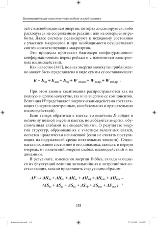 Гипотетическая качественная модель живой клетки

             зей с высвобождением энергии, которая диссипируется, либо
             расходуется на сопряженные реакции или на совершение ра-
             боты. Далее системы релаксируют к исходному состоянию
             с участием макроэргов и при необходимости осуществляют
             синтез соответствующих макроэргов.
                Эти процессы протекают благодаря конфигурационно-
             конформационным перестройкам и с изменением электрон-
             ных взаимодействий.
                Как известно [447], полная энергия молекулы приближен-
             но может быть представлена в виде суммы ее составляющих:



                При этом законы квантования распространяются как на
             полную энергию молекулы, так и на энергию ее компонентов.
             Величина W представляет энергию взаимодействия составля-
             ющих (энергия электронных, колебательных и вращательных
             взаимодействий).
                Если теперь обратится к клетке, то величина E войдет в
             величину полной энергии клетки, но добавится энергия, обу-
             словленная слабыми взаимодействиями. В результате энер-
             гия структур, образованных с участием валентных связей,
             остается практически неизменной (если не считать поступа-
             ющих из окружающей среды питательных веществ). Следо-
             вательно, живое состояние и его динамика, зависят, в первую
             очередь, от изменений энергии слабых взаимодействий и их
             динамики.
                В результате, изменения энергии Гиббса, складывающие-
             ся из флуктуаций величин энтальпийных и энтропийных со-
             ставляющих, можно представить следующим образом:


                                                                  ,




                                          318


Живая клетка.indb 318                                                 27.10.2009 11:40:17
 
