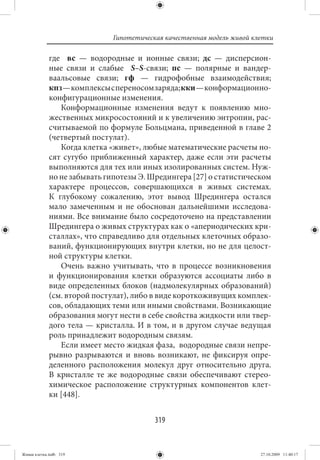 Гипотетическая качественная модель живой клетки

             где    вс — водородные и ионные связи; дс — дисперсион-
             ные связи и слабые   S–S-связи; пс — полярные и вандер-
             ваальсовые связи; гф — гидрофобные взаимодействия;
             кпз — комплексы с переносом заряда; кки — конформационно-
             конфигурационные изменения.
                 Конформационные изменения ведут к появлению мно-
             жественных микросостояний и к увеличению энтропии, рас-
             считываемой по формуле Больцмана, приведенной в главе 2
             (четвертый постулат).
                 Когда клетка «живет», любые математические расчеты но-
             сят сугубо приближенный характер, даже если эти расчеты
             выполняются для тех или иных изолированных систем. Нуж-
             но не забывать гипотезы Э. Шредингера [27] о статистическом
             характере процессов, совершающихся в живых системах.
             К глубокому сожалению, этот вывод Шредингера остался
             мало замеченным и не обоснован дальнейшими исследова-
             ниями. Все внимание было сосредоточено на представлении
             Шредингера о живых структурах как о «апериодических кри-
             сталлах», что справедливо для отдельных клеточных образо-
             ваний, функционирующих внутри клетки, но не для целост-
             ной структуры клетки.
                 Очень важно учитывать, что в процессе возникновения
             и функционирования клетки образуются ассоциаты либо в
             виде определенных блоков (надмолекулярных образований)
             (см. второй постулат), либо в виде короткоживущих комплек-
             сов, обладающих теми или иными свойствами. Возникающие
             образования могут нести в себе свойства жидкости или твер-
             дого тела — кристалла. И в том, и в другом случае ведущая
             роль принадлежит водородным связям.
                 Если имеет место жидкая фаза, водородные связи непре-
             рывно разрываются и вновь возникают, не фиксируя опре-
             деленного расположения молекул друг относительно друга.
             В кристалле те же водородные связи обеспечивают стерео-
             химическое расположение структурных компонентов клет-
             ки [448].


                                          319


Живая клетка.indb 319                                                    27.10.2009 11:40:17
 