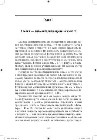 Глава 1


                       Клетка — элементарная единица живого

                Мы уже констатировали, что элементарной единицей жи-
             вой субстанции является клетка. Что это означает? Науке в
             настоящее время неизвестен ни один живой организм, по-
             строенный не из клеток. По-видимому, существовать в зем-
             ных условиях внеклеточная форма жизни не смогла бы, так
             как такая живая субстанция немедленно была бы поглощена
             более приспособленной и более устойчивой клеточной, ныне
             существующей, формой жизни ([13], с. 45). Вирусы и бакте-
             риофаги вряд ли можно считать живыми, так как вне клеток
             они существовать и размножаться не могут.
                Иерархия построения материального мира и место клетки
             в этой иерархии представлены схемой 1.1. Как видно из схе-
             мы, для решения вопросов построения и функционирования
             живой клетки необходимо опираться и использовать данные
             физики и химии. В то же время нельзя понять, как устроен и
             функционирует многоклеточный организм, если мы не знаем
             все о живой клетке, т. е. мы имеем дело с многоуровневым по-
             строением живой субстанции ([13], с. 18).
                Что из этого следует? Если мы сможем понять, как устро-
             ена и функционирует живая клетка, будет легче познать за-
             кономерности и законы, управляющие поведением живых
             организмов. Нельзя не согласиться с утверждением С. Е. Брес-
             лера ([14], с. 5): «Клетка не может быть уподоблена сосуду,
             в котором попросту перемешаны в растворе все метаболиты
             и ферменты — она разделена на множество органелл, защи-
             щенных белковыми, часто липопротеиновыми мембранами,
             наделенными ферментативной активностью, препятствую-


                                          32


Живая клетка.indb 32                                                  27.10.2009 11:40:04
 