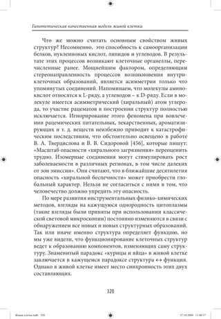 Гипотетическая качественная модель живой клетки

                 Что же можно считать основным свойством живых
             структур? Несомненно, это способность к самоорганизации
             белков, нуклеиновых кислот, липидов и углеводов. В резуль-
             тате этих процессов возникают клеточные органеллы, пере-
             численные ранее. Мощнейшим фактором, определяющим
             стереонаправленность процессов возникновения внутри-
             клеточных образований, является асимметрия только что
             упомянутых соединений. Напоминаем, что молекулы амино-
             кислот относятся к L-ряду, а углеводов – к D-ряду. Если в мо-
             лекуле имеется асимметрический (хиральный) атом углеро-
             да, то участие рацематов в построении структур полностью
             исключается. Игнорирование этого феномена при вовлече-
             нии рацемических питательных, лекарственных, ароматизи-
             рующих и т. д. веществ неизбежно приводит к катастрофи-
             ческим последствиям, что обстоятельно освещено в работе
             В.  А.  Твердислова и В. В.  Сидоровой  [456], которые пишут:
             «Масштаб опасности «хирального загрязнения» переоценить
             трудно. Изомерные соединения могут стимулировать рост
             заболеваемости в различных регионах, в том числе далеких
             от зон эмиссии». Они считают, что в ближайшие десятилетия
             опасность «хиральной беспечности» может приобрести гло-
             бальный характер. Нельзя не согласиться с ними в том, что
             человечество должно упредить эту опасность.
                 По мере развития инструментальных физико-химических
             методов, взгляды на кажущуюся однородность цитоплазмы
             (такие взгляды были приняты при использовании классиче-
             ской световой микроскопии) постоянно изменяются в связи с
             обнаружением все новых и новых структурных образований.
             Так или иначе именно структура определяет функцию, но
             мы уже видели, что функционирование клеточных структур
             ведет к образованию компонентов, изменяющих саму струк-
             туру. Знаменитый парадокс «курицы и яйца» в живой клетке
             заключается в кажущемся парадоксе структура ↔ функция.
             Однако в живой клетке имеет место синхронность этих двух
             составляющих.


                                          320


Живая клетка.indb 320                                                  27.10.2009 11:40:17
 