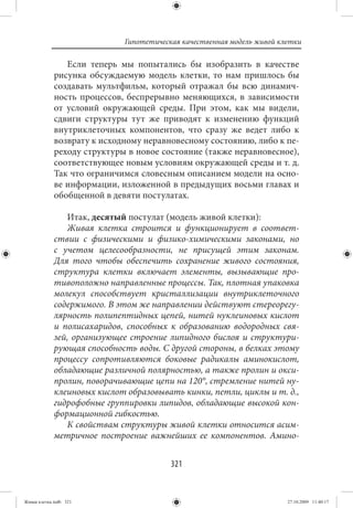 Гипотетическая качественная модель живой клетки

                Если теперь мы попытались бы изобразить в качестве
             рисунка обсуждаемую модель клетки, то нам пришлось бы
             создавать мультфильм, который отражал бы всю динамич-
             ность процессов, беспрерывно меняющихся, в зависимости
             от условий окружающей среды. При этом, как мы видели,
             сдвиги структуры тут же приводят к изменению функций
             внутриклеточных компонентов, что сразу же ведет либо к
             возврату к исходному неравновесному состоянию, либо к пе-
             реходу структуры в новое состояние (также неравновесное),
             соответствующее новым условиям окружающей среды и т. д.
             Так что ограничимся словесным описанием модели на осно-
             ве информации, изложенной в предыдущих восьми главах и
             обобщенной в девяти постулатах.

                Итак, десятый постулат (модель живой клетки):
                Живая клетка строится и функционирует в соответ-
             ствии с физическими и физико-химическими законами, но
             с учетом целесообразности, не присущей этим законам.
             Для того чтобы обеспечить сохранение живого состояния,
             структура клетки включает элементы, вызывающие про-
             тивоположно направленные процессы. Так, плотная упаковка
             молекул способствует кристаллизации внутриклеточного
             содержимого. В этом же направлении действуют стереорегу-
             лярность полипептидных цепей, нитей нуклеиновых кислот
             и полисахаридов, способных к образованию водородных свя-
             зей, организующее строение липидного бислоя и структури-
             рующая способность воды. С другой стороны, в белках этому
             процессу сопротивляются боковые радикалы аминокислот,
             обладающие различной полярностью, а также пролин и окси-
             пролин, поворачивающие цепи на 120°, стремление нитей ну-
             клеиновых кислот образовывать кинки, петли, циклы и т. д.,
             гидрофобные группировки липидов, обладающие высокой кон-
             формационной гибкостью.
                К свойствам структуры живой клетки относится асим-
             метричное построение важнейших ее компонентов. Амино-


                                         321


Живая клетка.indb 321                                                   27.10.2009 11:40:17
 