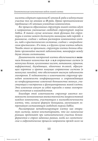 Гипотетическая качественная модель живой клетки

             кислоты содержат хиральные С-атомы L-ряда и недопустимо
             участие тех же атомов из D-ряда. Прямо противоположное
             требование к С-атомам углеводных компонентов.
                 Все процессы образования структуры живой клетки идут
             в направлении уменьшения свободной структурной энергии
             Гиббса. В таком случае величина этой функции для струк-
             туры в клетке может достигнуть минимума либо перейдя в
             равновесие, сходное с водным раствором компонентов клет-
             ки, либо в кристаллическое состояние, сходное с «апериодиче-
             ским кристаллом». И в том, и в другом случае клетка гибнет.
             Чтобы этого не произошло, структура клетки должна обла-
             дать чрезвычайно высокой лабильностью, маневрируя между
             двумя этими состояниями.
                 Динамичность построений клетки обеспечивается нали-
             чием большого количества π,π- и n,π-сопряженных систем (в
             молекулах белков, нуклеиновых кислот, витаминов, гормонов,
             коферментов), блуждающих, одиночных π-связей, образую-
             щих короткие и кратко живущие сопряженные системы (в
             молекулах липидов), что обеспечивает высокую лабильность
             электронов. К подвижности и изменчивости структур при-
             водят возможности конформационных и сопровождающих
             их конфигурационных изменений большинства молекул, уча-
             ствующих в построении и функционировании живой клетки.
             Эти изменения влекут за собой переходы в новые электрон-
             ные состояния и взаимодействия.
                 Благодаря этой изменчивости структур имеется воз-
             можность возникновения множественности микросостояний
             каждого компонента, участвующего в жизнеобеспеченности
             клетки, что, согласно формуле Больцмана, увеличивает эн-
             тропийную составляющую свободной энергии Гиббса.
                 Рассматривая метаболизирующую клетку как откры-
             тую систему, можно констатировать, что все химические
             реакции протекают при каталитическом участии белков-
             ферментов в строго заданных рамках, когда все синтетиче-
             ские и гидролитические процессы направлены прежде всего на


                                          322


Живая клетка.indb 322                                                 27.10.2009 11:40:17
 