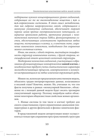 Гипотетическая качественная модель живой клетки

             поддержание нужного концентрационного уровня соединений,
             содержащих все те же высоколабильные вещества с π,π- и
             n,π-сопряженными системами. В этом смысл метаболизма,
             так как гидролиз макроэргических связей, содержащихся в
             молекулах упомянутых соединений, обеспечивает энергией
             перенос ионов против электрохимического потенциала, со-
             вершение организмом работы, протекание реакций с поло-
             жительным значением энергии Гиббса, функционирование си-
             стем, обеспечивающих селективность передвижения любых
             веществ, поступающих в клетку, и, в конечном счете, сохра-
             нение химического гомеостаза, необходимого для сохранения
             живого состояния клетки.
                Итак, мы имеем, с одной стороны, высочайшую специфич-
             ность структур компонентов клетки, с другой стороны, не-
             специфический ответ целостной клеточной структуры.
                Необозримое количество соединений, участвующих в обра-
             зовании функционирующих компартментов живой клетки, с
             неизбежностью требует учета статистического характера
             жизнеобеспечивающих процессов, самопроизвольно и мгновен-
             но настраивающихся на любые изменения окружающей среды.

                Можно ли, используя предлагаемую качественную модель,
             объяснять трудно интерпретируемые данные, излагавшиеся
             в восьмой главе? Конечно, можно. Но, учитывая то, что эти
             факты получены в рамках «молекулярной биологии», объяс-
             нение их с позиций данной модели будет носить чрезмерно
             спекулятивный характер. Поэтому попробуем найти объяс-
             нение некоторым общеизвестным свойствам живых организ-
             мов.
                1. Живые системы (в том числе и клетки) требуют для
             своего существования строго ограниченных диапазонов тем-
             пературных и других физических и физико-химических фак-
             торов.
                В представленной модели авторегуляция может осущест-
             вляться только при сохранении пространственной структуры


                                         323


Живая клетка.indb 323                                                   27.10.2009 11:40:17
 
