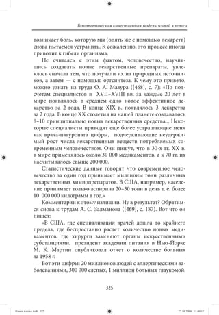 Гипотетическая качественная модель живой клетки

             возникает боль, которую мы (опять же с помощью лекарств)
             снова пытаемся устранить. К сожалению, это процесс иногда
             приводит к гибели организма.
                 Не считаясь с этим фактом, человечество, научив-
             шись создавать новые лекарственные препараты, увле-
             клось сначала тем, что получали их из природных источни-
             ков, а затем — с помощью оргсинтеза. К чему это привело,
             можно узнать из труда О. А. Мазура ([468], с. 7): «По под-
             счетам специалистов в XVII–XVIII вв. за каждые 20 лет в
             мире появлялось в среднем одно новое эффективное ле-
             карство за 2 года. В конце XIX в. появлялось 3 лекарства
             за 2 года. В конце XX столетия на нашей планете создавалось
             8–10 принципиально новых лекарственных средства... Неко-
             торые специалисты приводят еще более устрашающие меня
             как врача-натуропата цифры, подчеркивающие неудержи-
             мый рост числа лекарственных веществ потребляемых со-
             временным человечеством. Они пишут, что в 30-х  гг. XX в.
             в мире применялось около 30 000 медикаментов, а к 70 гг. их
             насчитывалось свыше 200 000.
                 Статистические данные говорят что современное чело-
             вечество за один год принимает миллионы тонн различных
             лекарственных химиопрепаратов. В США, например, населе-
             ние принимает только аспирина 20–30 тонн в день т. е. более
             10  000 000 килограмм в год.»
                 Комментарии к этому излишни. Ну а результат? Обратим-
             ся снова к трудам А. С. Залманова ([469], с. 187). Вот что он
             пишет:
                 «В США, где специализация врачей дошла до крайнего
             предела, где беспрестанно растет количество новых меди-
             каментов, где хирурги заменяют органы искусственными
             субстанциями, президент академии питания в Нью-Йорке
             М.  К.  Мартин опубликовал отчет о количестве больных
             за 1958 г.
                 Вот эти цифры: 20 миллионов людей с аллергическими за-
             болеваниями, 300 000 слепых, 1 миллион больных глаукомой,


                                          325


Живая клетка.indb 325                                                    27.10.2009 11:40:17
 