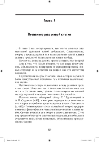 Гл а в а 9



                        Возникновение живой клетки


                 В главе 1 мы постулировали, что клетка является эле-
             ментарной единицей живой субстанции. Следовательно,
             вопрос о происхождении или возникновении живой клетки
             связан с проблемой возникновения жизни вообще.
                 Почему мы должны хотя бы кратко осветить этот вопрос?
                 Дело в том, что нельзя принять ту или иную точку зре-
             ния, объясняющую построение и функционирование жи-
             вых структур, и не ответить на вопрос: как эти структуры
             возникли.
                 В предисловии мы уже отмечали, что в истории науки нет
             более дискуссионной проблемы, чем проблема возникнове-
             ния жизни.
                 Ожесточенные споры и дискуссии между разными пред-
             ставителями общества часто плачевно заканчивались для
             тех, кто отстаивал точку зрения, отличавшуюся от таковой
             господствующей в то время политической прослойки.
                 Недавно вышел обширный обзор Т. Г. Грушевицкой и
             А. П. Садохина [450], в котором подведен итог многовеко-
             вых споров о проблеме происхождения жизни. Они пишут
             (с. 445): «Попытки решить этот важнейший вопрос предпри-
             нимались философами и учеными на протяжении многих ве-
             ков. Своими корнями они уходят в эпоху античности. С тех
             пор прошло более двух с половиной тысяч лет, но в биологии
             существует лишь шесть концепций, объясняющих происхо-
             ждение жизни:


                                        327


Живая клетка.indb 327                                               27.10.2009 11:40:17
 