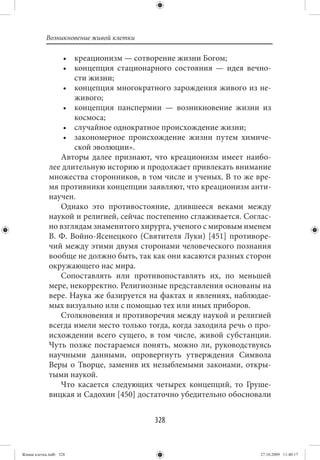Возникновение живой клетки

                  • креационизм — сотворение жизни Богом;
                  • концепция стационарного состояния — идея вечно-
                     сти жизни;
                  • концепция многократного зарождения живого из не-
                     живого;
                  • концепция панспермии — возникновение жизни из
                     космоса;
                  • случайное однократное происхождение жизни;
                  • закономерное происхождение жизни путем химиче-
                     ской эволюции».
                 Авторы далее признают, что креационизм имеет наибо-
             лее длительную историю и продолжает привлекать внимание
             множества сторонников, в том числе и ученых. В то же вре-
             мя противники концепции заявляют, что креационизм анти-
             научен.
                 Однако это противостояние, длившееся веками между
             наукой и религией, сейчас постепенно сглаживается. Соглас-
             но взглядам знаменитого хирурга, ученого с мировым именем
             В.  Ф. Войно-Ясенецкого (Святителя Луки) [451] противоре-
             чий между этими двумя сторонами человеческого познания
             вообще не должно быть, так как они касаются разных сторон
             окружающего нас мира.
                 Сопоставлять или противопоставлять их, по меньшей
             мере, некорректно. Религиозные представления основаны на
             вере. Наука же базируется на фактах и явлениях, наблюдае-
             мых визуально или с помощью тех или иных приборов.
                 Столкновения и противоречия между наукой и религией
             всегда имели место только тогда, когда заходила речь о про-
             исхождении всего сущего, в том числе, живой субстанции.
             Чуть позже постараемся понять, можно ли, руководствуясь
             научными данными, опровергнуть утверждения Символа
             Веры о Творце, заменив их незыблемыми законами, откры-
             тыми наукой.
                 Что касается следующих четырех концепций, то Груше-
             вицкая и Садохин [450] достаточно убедительно обосновали


                                         328


Живая клетка.indb 328                                                27.10.2009 11:40:17
 