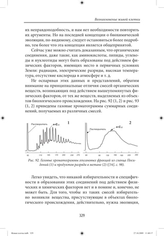 Возникновение живой клетки

             их неправдоподобность, и нам нет необходимости повторять
             их аргументы. Но на последней концепции о биохимической
             эволюции, по-видимому, следует остановиться более подроб-
             но, тем более что эта концепция является общепринятой.
                 Сейчас уже можно считать доказанным, что органические
             соединения, даже такие, как аминокислоты, липиды, углево-
             ды и нуклеотиды могут быть образованы под действием фи-
             зических факторов, имеющих место в первичных условиях
             Земли: радиация, электрические разряды, высокая темпера-
             тура, отсутствие кислорода в атмосфере и т. д.
                 Не оспаривая этих данных и представлений, обратим
             внимание на принципиальные отличия смесей органических
             веществ, возникающих под действием вышеупомянутых фи-
             зических факторов, от тех же веществ, выделяемых из объек-
             тов биологического происхождения. На рис. 92 (1, 2) и рис. 93
             (1, 2) приведены газовые хроматограммы суммарных соеди-
             нений, получаемых из различных смесей.

                                       1                                    2




                Рис. 92. Газовые хроматограммы гексановых фракций из сланца Поси-
                        доний (1) и продуктов разряда в метане (2) ([34], с. 98).


                Легко увидеть, что никакой избирательности и специфич-
             ности в образовании этих соединений под действием физи-
             ческих и химических факторов нет и в помине и, конечно, не
             может быть. Для того, чтобы из таких смесей избиратель-
             но возникли вещества, присутствующие в объектах биоло-
             гического происхождения, действительно, нужна эволюция,


                                              329


Живая клетка.indb 329                                                           27.10.2009 11:40:17
 
