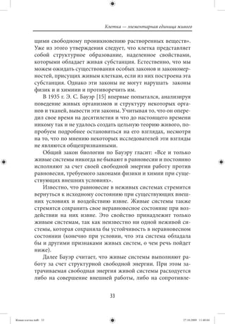 Клетка — элементарная единица живого

             щими свободному проникновению растворенных веществ».
             Уже из этого утверждения следует, что клетка представляет
             собой структурное образование, наделенное свойствами,
             которыми обладает живая субстанция. Естественно, что мы
             можем ожидать существования особых законов и закономер-
             ностей, присущих живым клеткам, если из них построена эта
             субстанция. Однако эти законы не могут нарушать законы
             физик и и химиии и противоречить им.
                В 1935 г. Э. С. Бауэр [15] впервые попытался, анализируя
             поведение живых организмов и структуру некоторых орга-
             нов и тканей, вывести эти законы. Учитывая то, что он опере-
             дил свое время на десятилетия и что до настоящего времени
             никому так и не удалось создать цельную теорию живого, по-
             пробуем подробнее остановиться на его взглядах, несмотря
             на то, что по мнению некоторых исследователей эти взгляды
             не являются общепризнанными.
                Общий закон биологии по Бауэру гласит: «Все и только
             живые системы никогда не бывают в равновесии и постоянно
             исполняют за счет своей свободной энергии работу против
             равновесия, требуемого законами физики и химии при суще-
             ствующих внешних условиях».
                Известно, что равновесие в неживых системах стремится
             вернуться к исходному состоянию при существующих внеш-
             них условиях и воздействию извне. Живые системы также
             стремятся сохранить свое неравновесное состояние при воз-
             действии на них извне. Это свойство принадлежит только
             живым системам, так как неизвестно ни одной неживой си-
             стемы, которая сохраняла бы устойчивость в неравновесном
             состоянии (конечно при условии, что эта система обладала
             бы и другими признаками живых систем, о чем речь пойдет
             ниже).
                Далее Бауэр считает, что живые системы выполняют ра-
             боту за счет структурной свободной энергии. При этом за-
             трачиваемая свободная энергия живой системы расходуется
             либо на совершение внешней работы, либо на сопротивле-


                                          33


Живая клетка.indb 33                                                    27.10.2009 11:40:04
 