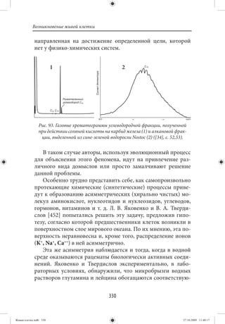 Возникновение живой клетки

             направленная на достижение определенной цели, которой
             нет у физико-химических систем.


                        1                               2




                Рис. 93. Газовые хроматограммы углеводородной фракции, полученной
                при действии соляной кислоты на карбид железа (1) и алкановой фрак-
                 ции, выделенной из сине-зеленой водоросли Nostoc (2) ([34], с. 52,53).


                В таком случае авторы, используя эволюционный процесс
             для объяснения этого феномена, идут на привлечение раз-
             личного вида домыслов или просто замалчивают решение
             данной проблемы.
                Особенно трудно представить себе, как самопроизвольно
             протекающие химические (синтетические) процессы приве-
             дут к образованию асимметрических (хирально чистых) мо-
             лекул аминокислот, нуклеотидов и нуклеозидов, углеводов,
             гормонов, витаминов и т. д. Л. В. Яковенко и В. А. Тверди-
             слов [452] попытались решить эту задачу, предложив гипо-
             тезу, согласно которой предшественники клеток возникли в
             поверхностном слое мирового океана. По их мнению, эта по-
             верхность неравновесна и, кроме того, распределение ионов
             (K+, Na+, Ca++) в ней асимметрично.
                Эта же асимметрия наблюдается и тогда, когда в водной
             среде оказываются рацематы биологически активных соеди-
             нений. Яковенко и Твердислов экспериментально, в лабо-
             раторных условиях, обнаружили, что микробрызги водных
             растворов глутамина и лейцина обогащаются соответствую-


                                                 330


Живая клетка.indb 330                                                                27.10.2009 11:40:17
 