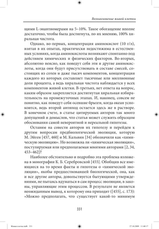 Возникновение живой клетки

             щими L-энантиомерами на 5–10%. Такое обогащение вполне
             достаточно, чтобы была достигнута, по их мнению, 100% хи-
             ральная чистота.
                Однако, во-первых, концентрация аминокислот (10 г/л),
             взятая в их опытах, практически недостижима в естествен-
             ных условиях, когда аминокислоты возникают спонтанно под
             действием химических и физических факторов. Во-вторых,
             абсолютно неясно, как поведут себя эти и другие аминокис-
             лоты, когда они будут присутствовать в составе смесей, со-
             стоящих из сотен и даже тысяч компонентов, концентрация
             каждого из которых составляет тысячные или миллионные
             доли процента, а ведь хиральная чистота наблюдается у всех
             компонентов живой клетки. В-третьих, нет ответа на вопрос,
             каким образом закрепляется достигнутая хиральная избира-
             тельность на промежуточных этапах. И, наконец, совсем не
             понятно, как поведут себя осевшие брызги, когда океан успо-
             коится, ведь второй антипод остается здесь же в растворе.
             В конечном счете, в статье цитируемых авторов так много
             допущений и домыслов, что статья может служить образцом
             обоснования самой невероятной и нереальной гипотезы.
                Оставим на совести авторов их гипотезу и перейдем к
             другим вопросам предбиологической эволюции, которую
             М. Эйген [457, 460] и М. Кальвин [34] обозначили как «хими-
             ческую эволюцию». Но возможна ли «химическая эволюция»,
             постулируемая или предполагаемая многими авторами [2, 34,
             453–462]?
                Наиболее обстоятельно и подробно эта проблема изложе-
             на в монографии К. Б. Серебровской [455]. Обобщив все име-
             ющиеся на то время факты и гипотезы о «химической эво-
             люции», якобы предшествовавшей биологической, она, как
             и все другие авторы, довольствуется бытующими утвержде-
             ниями, не пытаясь вдуматься в сам процесс эволюции, в зако-
             ны, управляющие этим процессом. В результате не является
             неожиданным вывод, к которому она приходит ([455], с. 173):
             «Можно предполагать, что существует какой-то минимум


                                         331


Живая клетка.indb 331                                                  27.10.2009 11:40:17
 