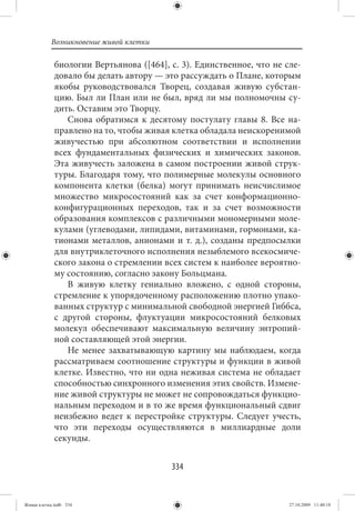 Возникновение живой клетки

             биологии Вертьянова ([464], с. 3). Единственное, что не сле-
             довало бы делать автору — это рассуждать о Плане, которым
             якобы руководствовался Творец, создавая живую субстан-
             цию. Был ли План или не был, вряд ли мы полномочны су-
             дить. Оставим это Творцу.
                Снова обратимся к десятому постулату главы 8. Все на-
             правлено на то, чтобы живая клетка обладала неискоренимой
             живучестью при абсолютном соответствии и исполнении
             всех фундаментальных физических и химических законов.
             Эта живучесть заложена в самом построении живой струк-
             туры. Благодаря тому, что полимерные молекулы основного
             компонента клетки (белка) могут принимать неисчислимое
             множество микросостояний как за счет конформационно-
             конфигурационных переходов, так и за счет возможности
             образования комплексов с различными мономерными моле-
             кулами (углеводами, липидами, витаминами, гормонами, ка-
             тионами металлов, анионами и т. д.), созданы предпосылки
             для внутриклеточного исполнения незыблемого всекосмиче-
             ского закона о стремлении всех систем к наиболее вероятно-
             му состоянию, согласно закону Больцмана.
                В живую клетку гениально вложено, с одной стороны,
             стремление к упорядоченному расположению плотно упако-
             ванных структур с минимальной свободной энергией Гиббса,
             с другой стороны, флуктуации микросостояний белковых
             молекул обеспечивают максимальную величину энтропий-
             ной составляющей этой энергии.
                Не менее захватывающую картину мы наблюдаем, когда
             рассматриваем соотношение структуры и функции в живой
             клетке. Известно, что ни одна неживая система не обладает
             способностью синхронного изменения этих свойств. Измене-
             ние живой структуры не может не сопровождаться функцио-
             нальным переходом и в то же время функциональный сдвиг
             неизбежно ведет к перестройке структуры. Следует учесть,
             что эти переходы осуществляются в миллиардные доли
             секунды.


                                         334


Живая клетка.indb 334                                                 27.10.2009 11:40:18
 