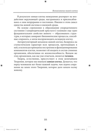 Возникновение живой клетки

                В результате живая клетка немедленно реагирует на воз-
             действия окружающей среды, настраиваясь и приспосабли-
             ваясь к ним непрерывно и постоянно. Именно в этом смысл
             единства живой системы и внешней среды.
                На основе стремления к образованию упорядоченного
             состояния («апериодический кристалл») основано еще одно
             фундаментальное свойство живого — образовывать струк-
             туры, в которых замирают биохимические процессы, способ-
             ные сохранять, а затем воспроизводить исходную клетку.
                Авторегуляторный механизм живой клетки, базируясь на
             статистическом характере всех процессов, протекающих в
             ней, и используя принципы построения и функционирования
             компонентов клетки, позволяет ей входить в состав сложных
             организмов, обеспечивая их жизнеспособность. Венцом же
             этих организмов, как мы уже отмечали, является человек.
                Творец, естественно, присутствует в этом величайшем
             Творении, которое мы именуем живая клетка. Думается, что
             перед человеком нет более важной задачи, чем задача сохра-
             нения на земле этого Творения, которое дало начало всему
             живому.




                                        335


Живая клетка.indb 335                                                 27.10.2009 11:40:18
 