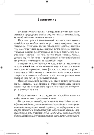 Зак лючение


                Десятый постулат главы 8, вобравший в себя все, изло-
             женное в предыдущих главах, следует считать, по-видимому,
             основой окончательного заключения.
                Насколько удачной и правильной оказалась наша попыт-
             ка обобщения необъятного литературного материала, судить
             читателям. Возможно, данная работа будет наиболее полезна
             тем исследователям, целью которых будет создание матема-
             тической модели, базирующейся на общей физической тео-
             рии живой клетки (если такая теория будет создана). Модель
             должна будет объяснять и предсказывать поведение клетки в
             непрерывно меняющейся окружающей среде.
                Совершенно естественно, что предлагаемая качественная
             модель живой клетки также может внести ясность в интер-
             претацию экспериментальных фактов, получаемых в рамках
             «молекулярной биологии» в тех случаях, когда общепринятая
             теория не в состоянии объяснить полученные результаты, о
             которых шла речь в предыдущих главах.
                Можно ли выделить центральное звено нашего взгляда на
             живые системы, на состояние и функционирование живых
             клеток? Да, это прежде всего неразрывное единство структу-
             ры и функции живого.

                Исходя именно из этого единства, попробуем взять на
             себя смелость дать определение жизни:
                Жизнь — есть способ существования высоко динамичных
             образований (именуемых клетками), способных к самопроиз-
             вольному построению своей структуры, информация о ко-
             торой заложена в макромолекулах нуклеиновых кислот. Син-
             тезируемые при участии этих соединений макромолекулы
             белков, обладающих специфическими каталитическими свой-


                                        336


Живая клетка.indb 336                                               27.10.2009 11:40:18
 
