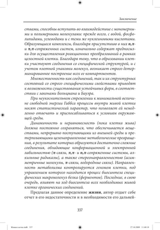 Заключение

             ствами, способны вступать во взаимодействие с мономерны-
             ми и полимерными молекулами: прежде всего, с водой, фосфо-
             липидами, углеводами и с теми же нуклеиновыми кислотами.
             Образующиеся комплексы, благодаря присутствию в них n,π-
             и π,π-сопряженных систем, изначально содержат предпосыл-
             ки для осуществления реакционных преобразований в рамках
             целостной клетки. Благодаря тому, что в образовании клет-
             ки участвуют соединения со специфической структурой, и с
             учетом плотной упаковки молекул, возникает строго детер-
             минированное построение всех ее компартментов.
                 Множественность как соединений, так и их структурных
             состояний со строго специфическими свойствами приводят
             к возможности существования устойчивых форм, в соответ-
             ствии с законами Больцмана и Бауэра.
                 При неукоснительном стремлении к минимальной величи-
             не свободной энергии Гиббса процессы внутри живой клетки
             носят статистический характер, что позволяет ей немед-
             ленно отвечать и приспосабливаться к условиям окружаю-
             щей среды.
                 Динамичность и неравновесность (пока клетка жива)
             должна постоянно сохраняться, что обеспечивается веще-
             ствами, непрерывно поступающими из внешней среды и пре-
             терпевающими целенаправленные метаболические превраще-
             ния, в результате которых образуются достаточно сложные
             соединения, обладающие конформационной и электронной
             лабильностью (π-связи, π,π- и n,π-сопряженные системы, ал-
             кильные радикалы), а также стереонаправленностью (асим-
             метричные молекулы, π-связи, водородные связи). Направлен-
             ность метаболизма контролируется геномом клетки, под
             управлением которого находится процесс биосинтеза специ-
             фических макромолекул белка (ферментов). Последние, в свою
             очередь, влияют на ход биосинтеза всех необходимых живой
             клетке органических соединений.
                 Предлагая данное определение жизни, автор отдает себе
             отчет в его недостаточности и в необходимости его дальней-


                                        337


Живая клетка.indb 337                                               27.10.2009 11:40:18
 