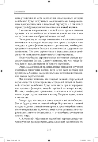 Заключение

             шего уточнения по мере накопления новых данных, которые
             неизбежно будут получаться исследователями, базирующи-
             мися на представлении о целостной структуре и о едином со
             структурой функциональном состоянии живой клетки.
                В каком же направлении, с нашей точки зрения, должны
             проводиться дальнейшие исследования живых систем, в том
             числе (или главным образом) живых клеток?
                По-видимому, используя появившиеся в последнее время
             возможности исследования процессов, происходящих в мил-
             лиардно- и даже фелитосекундных диапазонах, необходимо
             продолжить изучение белков и их комплексов с другими сое-
             динениями. При этом структурные и функциональные свой-
             ства этих комплексов следует изучать одновременно.
                Нецелесообразно ограничиваться изучением свойств вы-
             сокоочищенных белков. Следует помнить, что чем чище бе-
             лок, тем он дальше отстоит от живого состояния.
                Очень заманчивыми представляются методики изучения
             отдельных одиночных клеток, хотя не ко всем клеткам они
             применимы. Однако, несомненно, такие методики исследова-
             ния весьма перспективны.
                Мы должны помнить, что главной задачей современной
             науки является предотвращение страданий людей от болез-
             ней, которые неизбежно будут возникать при игнорирова-
             нии вредных факторов, воздействующий на живую клетку.
             Поэтому необходимо правильное отношение к построению
             живых структур, вложенных в клетку Творцом, вдохнувшим
             в нее жизнь.
                Литература, касающаяся этого вопроса, весьма обширна.
             Мы не будем давать ее полный обзор. Ограничимся ссылкой
             на одно издание, с нашей точки зрения, просто и убедительно
             помогающее понять то, от чего люди науки сознательно отво-
             рачивались многие десятилетия, — от проблемы сотворения
             живого мира.
                А. В. Фомин [470] составил подробный перечень представ-
             лений ученых разных времен, доказывающих невозможность


                                         338


Живая клетка.indb 338                                                27.10.2009 11:40:18
 