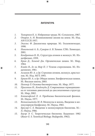 ЛИТЕРАТ УРА



             1.         Тимирязев К. А. Избранные труды. М.: Сельхозгиз, 1967.
             2.         Опарин А. И. Возникновение жизни на земле. М.: Изд.
                        АН СССР, 1957.
             3.         Энгельс Ф. Диалектика природы. М.: Госкомлитиздат,
                        1990.
             4.         Никольский А. Б., Суворов А. В. Химия. СПб.: Химиздат,
                        2001.
             5.         Кондратьев В. Н., Структура атомов и молекул. М.: Из-
                        датфизмат, 1959.
             6.         Крам Д., Хемонд Дж. Органическая химия. М.: Мир,
                        1964.
             7.         Клайн В., де ла Мар П. // Успехи стереохимии. М.: Из-
                        датинлит, 1961.
             8.         Асланов Ю. А. и др. Строение атомов, молекул, кристал-
                        лов. М.: Изд. МГУ, 1993.
             9.         Ершов Ю. А. и др. Общая химия. Биофизическая химия.
                        М.: Высшая школа, 2003.
             10.        Певзнер Л. Основы биоэнергетики. М.: Мир, 1977.
             11.        Пригожин И., Кондепуди Д. Современная термодинами-
                        ка от тепловых двигателей до диссипативных структур.
                        М.: Мир, 2002.
             12.        Блюменфельд Л. А. Проблемы биологической физики.
                        М.: Наука, 1977.
             13.        Волькенштейн М. В. Молекулы и жизнь. Введение в мо-
                        лекулярную биофизику. М.: Наука, 1965.
             14.        Бреслер С. Е. Введение в молекулярную биологию. М.–
                        Л.: Наука, 1966.
             15.        Бауэр Э. С. Теоретическая биология. Будапешт: 1982
                        (Bauer E. S. Teoretical Biology. Budapesht, 1982).


                                              340


Живая клетка.indb 340                                                      27.10.2009 11:40:18
 