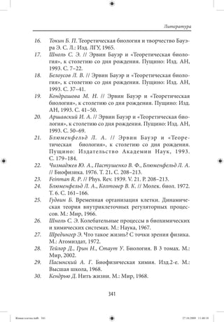 Литература

             16.        Токин Б. П. Теоретическая биология и творчество Бауэ-
                        ра Э. С. Л.: Изд. ЛГУ, 1965.
             17.        Шноль С. Э. // Эрвин Бауэр и «Теоретическая биоло-
                        гия», к столетию со дня рождения. Пущино: Изд. АН,
                        1993. С. 7–22.
             18.        Белоусов Л. В. // Эрвин Бауэр и «Теоретическая биоло-
                        гия», к столетию со дня рождения. Пущино: Изд. АН,
                        1993. С. 37–41.
             19.        Кондрашова М. Н.  // Эрвин Бауэр и «Теоретическая
                        биология», к столетию со дня рождения. Пущино: Изд.
                        АН, 1993. С. 41–50.
             20.        Аршавский И. А. // Эрвин Бауэр и «Теоретическая био-
                        логия», к столетию со дня рождения. Пущино: Изд. АН,
                        1993. С. 50–69.
             21.        Блюменфельд Л. А. // Эрвин Бау эр и «Теоре-
                        тическая биология», к столетию со дня рождения.
                        Пущино: Издательс тво Ака демии Наук, 1993.
                        С. 179–184.
             22.        Чизмаджев Ю. А., Пастушенко В. Ф., Блюменфельд Л. А.
                        // Биофизика. 1976. Т. 21. С. 208–213.
             23.        Feinman R. P. // Phys. Rev. 1939. V. 21. P. 208–213.
             24.        Блюменфельд Л. А., Колтовер В. К. // Молек. биол. 1972.
                        Т. 6. С. 161–166.
             25.        Гудвин Б. Временная организация клетки. Динамиче-
                        ская теория внутриклеточных регуляторных процес-
                        сов. М.: Мир, 1966.
             26.        Шноль С. Э. Колебательные процессы в биохимических
                        и химических системах. М.: Наука, 1967.
             27.        Шредингер Э. Что такое жизнь? С точки зрения физика.
                        М.: Атомиздат, 1972.
             28.        Тейлор Д., Грин Н., Стаут У. Биология. В 3 томах. М.:
                        Мир, 2002.
             29.        Пасынский А. Г. Биофизическая химия. Изд.2-е. М.:
                        Высшая школа, 1968.
             30.        Кендрью Д. Нить жизни. М.: Мир, 1968.


                                               341


Живая клетка.indb 341                                                       27.10.2009 11:40:18
 