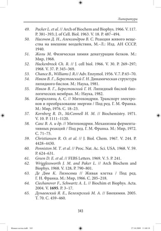 Литература

             49.        Packer L. et al. // Arch of Biochem and Biophys. 1966. V. 117.
                        P. 381–393; J. of Cell. Biol. 1963. V. 18. P. 487–494.
             50.        Насонов Д. Н., Александров В. С. Реакция живого веще-
                        ства на внешние воздействия, М.–Л.: Изд. АН СССР,
                        1940.
             51.        Жоли М. Физическая химия денатурации белков. М.:
                        Мир, 1968.
             52.        Hackenbrock Ch. R.  // J. cell biol. 1966. V.  30. P.  269–297;
                        1968. V. 37. P. 345–369.
             53.        Chance B., Williams J. R.// Adv. Enzymol. 1956. V. 7. P. 65–70.
             54.        Ивков В. Г., Берестовский Г. Н. Динамическая структура
                        липидного бислоя. М.: Наука, 1981.
             55.        Ивков В. Г., Берестовский Г. Н. Липидный бислой био-
                        логических мембран. M.: Наука, 1982.
             56.        Каприэлянц А. С. // Митохондрии. Транспорт электро-
                        нов и преобразование энергии / Под ред. Г. М. Франка.
                        М.: Мир, 1976. С. 18–23.
             57.        Kornberg R. D., McConnell H. M.  // Biochemistry. 1971.
                        V. 10. P. 1111–1120.
             58.        Сакс В. А. и др. // Митохондрии. Механизмы фермента-
                        тивных реакций / Под ред. Г. М. Франка. М.: Мир, 1972.
                        С. 71–75.
             59.        Christiansen R. O. et al.  // J. Biol. Chem. 1967. V.  244. P.
                        4428–4430.
             60.        Penniston M. T. et al. // Proc. Nat. Ac. Sci. USA. 1968. V. 59.
                        P. 624–631.
             61.        Green D. E. et al. // FEBS Letters. 1969. V. 5. P. 241.
             62.        Wrigglessworth J. M. and Paker L. // Arch Biochem and
                        Biophys. 1968. V. 128. P. 790–801.
             63.        Де Дюв K. Лизосома  // Живая клетка  / Под ред.
                        Г. Н. Франка. М.: Мир, 1966. C. 205–218.
             64.        Ciechanover F., Schwartz A. L. // Biochim et Biophys. Acta.
                        2004. V. 1695. P. 3–17.
             65.        Дунаевский Я. Е., Белозерский М. А. // Биохимия. 2005.
                        Т. 70. С. 459–460.


                                                  343


Живая клетка.indb 343                                                              27.10.2009 11:40:18
 