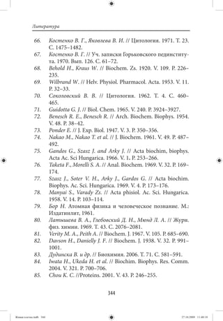 Литература

             66.        Костенко В. Г., Яковлева В. И. // Цитология. 1971. Т. 23.
                        С. 1475–1482.
             67.        Костенко В. Г. // Уч. записки Горьковского пединститу-
                        та. 1970. Вып. 126. С. 61–72.
             68.        Behold H., Kraus W. // Biochem. Zs. 1920. V. 109. P. 226–
                        235.
             69.        Wilbrand W. // Helv. Physiol. Pharmacol. Acta. 1953. V. 11.
                        P. 32–33.
             70.        Соколовский В. В.  // Цитология. 1962. Т.  4. C.  460–
                        465.
             71.        Guidotta G. J. // Biol. Chem. 1965. V. 240. P. 3924–3927.
             72.        Benesch R. E., Benesch R. // Arch. Biochem. Biophys. 1954.
                        V. 48. P. 38–42.
             73.        Ponder E. // J. Еxp. Biol. 1947. V. 3. P. 350–356.
             74.        Nakao M., Nakao T. et al. // J. Biochem. 1961. V. 49. P. 487–
                        492.
             75.        Gandos G., Szasz J. and Arky J.  // Acta biochim, biophys.
                        Acta Ac. Sci Hungarica. 1966. V. 1. P. 253–266.
             76.        Taketa F., Morelli S. A. // Anal. Biochem. 1969. V. 32. P. 169–
                        174.
             77.        Szasz J., Soter V. H., Arky J., Gardos G.  // Acta biochim.
                        Biophys. Ac. Sci. Hungarica. 1969. V. 4. P. 173–176.
             78.        Manyai S., Varady Zs.  // Acta phisiol. Ac. Sci. Hungarica.
                        1958. V. 14. P. 103–114.
             79.        Бор Н. Атомная физика и человеческое познание. М.:
                        Издатинлит, 1961.
             80.        Латышева В. А., Глебовский Д. Н., Мюнд Л. А. // Журн.
                        физ. химии. 1969. Т. 43. C. 2076–2081.
             81.        Verity M. A., Peith A. // Biochem. J. 1967. V. 105. P. 685–690.
             82.        Davson H., Danielly J. F. // Biochem. J. 1938. V. 32. P. 991–
                        1001.
             83.        Дудинска В. и др. // Биохимия. 2006. Т. 71. С. 581–591.
             84.        Iwata H., Ukeda H. et al. // Biochim. Biophys. Res. Comm.
                        2004. V. 321. P. 700–706.
             85.        Chou K. C. //Proteins. 2001. V. 43. P. 246–255.


                                                  344


Живая клетка.indb 344                                                              27.10.2009 11:40:18
 
