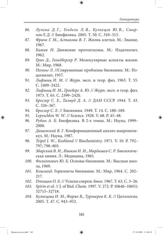 Литература

             86.        Лунева Д. Г., Гендель Л. Я., Кузнецов Ю. В., Смир-
                        нов Л. Д. // Биофизика. 2005. Т. 50. С. 310–315.
             87.        Франк Г. М., Астахова В. Г. Жизнь клетки. М.: Знание,
                        1967.
             88.        Камия Н. Движение протоплазмы. М.: Издатинлит,
                        1962.
             89.        Грин Д., Гольдбергер Р. Молекулярные аспекты жизни.
                        М.: Мир, 1968.
             90.        Полинг Л. //Современные проблемы биохимии. М.: Из-
                        датинлит, 1957.
             91.        Лифшиц И. М.  // Журн. эксп. и теор. физ. 1963. Т.  55.
                        С. 2409–2422.
             92.        Лифшиц И. М., Гросберг А. Ю. // Журн. эксп. и теор. физ.
                        1973. Т. 65. С. 2399–2420.
             93.        Бреслер С. Е., Талмуд Д. А.  // ДАН СССР. 1944. Т.  43.
                        С. 326–367.
             94.        Бреслер С. Е. // Биохимия. 1949. Т. 14. С. 180–189.
             95.        Lepeschkin W. W. // Science. 1928. V. 68. Р. 45–48.
             96.        Рубин А.  Б. Биофизика. В 2-х томах. М.: Наука, 1999–
                        2000.
             97.        Дашевский В. Г. Конформационный анализ макромоле-
                        кул. М.: Наука, 1987.
             98.        Teipel J. W., Koshland // Biochemistry. 1971. V. 10. P. 792–
                        797; 798–805.
             99.        Збарский В. И., Иваков И. И., Мардашев С. Р. Биологиче-
                        ская химия. Л.: Медицина, 1965.
             100.       Филиппович Ю. Б. Основы биохимии. М.: Высшая шко-
                        ла, 1969.
             101.       Кошланд. Горизонты биохимии. М.: Мир, 1964. С. 202–
                        217.
             102.       Птицын О. Б. // Успехи соврем. биол. 1967. Т. 63. С. 3–26.
             103.       Spirin et al. // J. of Biol. Chem. 1997. V. 272. P. 10646–10651;
                        32715–32718.
             104.       Кузнецова И. М., Форже В., Туроверов К. К. // Цитология.
                        2005. Т. 47. С. 943–952.


                                                   345


Живая клетка.indb 345                                                               27.10.2009 11:40:18
 