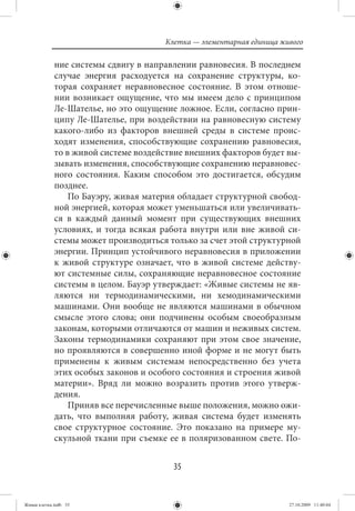 Клетка — элементарная единица живого

             ние системы сдвигу в направлении равновесия. В последнем
             случае энергия расходуется на сохранение структуры, ко-
             торая сохраняет неравновесное состояние. В этом отноше-
             нии возникает ощущение, что мы имеем дело с принципом
             Ле-Шателье, но это ощущение ложное. Если, согласно прин-
             ципу Ле-Шателье, при воздействии на равновесную систему
             какого-либо из факторов внешней среды в системе проис-
             ходят изменения, способствующие сохранению равновесия,
             то в живой системе воздействие внешних факторов будет вы-
             зывать изменения, способствующие сохранению неравновес-
             ного состояния. Каким способом это достигается, обсудим
             позднее.
                 По Бауэру, живая материя обладает структурной свобод-
             ной энергией, которая может уменьшаться или увеличивать-
             ся в каждый данный момент при существующих внешних
             условиях, и тогда всякая работа внутри или вне живой си-
             стемы может производиться только за счет этой структурной
             энергии. Принцип устойчивого неравновесия в приложении
             к живой структуре означает, что в живой системе действу-
             ют системные силы, сохраняющие неравновесное состояние
             системы в целом. Бауэр утверждает: «Живые системы не яв-
             ляются ни термодинамическими, ни хемодинамическими
             машинами. Они вообще не являются машинами в обычном
             смысле этого слова; они подчинены особым своеобразным
             законам, которыми отличаются от машин и неживых систем.
             Законы термодинамики сохраняют при этом свое значение,
             но проявляются в совершенно иной форме и не могут быть
             применены к живым системам непосредственно без учета
             этих особых законов и особого состояния и строения живой
             материи». Вряд ли можно возразить против этого утверж-
             дения.
                 Приняв все перечисленные выше положения, можно ожи-
             дать, что выполняя работу, живая система будет изменять
             свое структурное состояние. Это показано на примере му-
             скульной ткани при съемке ее в поляризованном свете. По-


                                        35


Живая клетка.indb 35                                                  27.10.2009 11:40:04
 