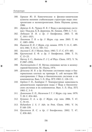 Литература

             300. Гуриков Ю. В. Кинетические и физико-химические
                  аспекты явления стабилизации структуры воды элек-
                  тролитами и неэлектролитами. Киев: Наукова думка,
                  1980.
             301. Дерягин Б. В., Чураев Н. В. // Вода в дисперсных систе-
                  мах / Под ред. Б. В. Дерягина. М.: Химия, 1989. С. 7–12.
             302. Лобышев В. И. и др.  // Биофизика. 2003. Т.  48.
                  С. 1011–1021.
             303. Локотош Т. В. и др.  // Журн. стр. хим. 2003. Т.  44.
                  С. 1085–1094.
             304. Яшкичев В. И. // Журн. стр. химии. 1970. Т. 11. С. 409–
                  415; 1981. Т. 55. С. 709–713.
             305. Аксенов С. И. // Молек. биол. 1983. Т. 17. С. 475–483.
             306. Крупянский Е. Ф. и др.  // Биофизика. 2006. Т.  51.
                  С. 13–23.
             307. Harvey S. C., Hoekstra P. // J. of Phys. Chem. 1972. V. 76.
                  P. 2987–2994.
             308. Лихтенштейн Г. Н. Метод спиновых меток в молеку-
                  лярной биологии. М.: Наука, 1974.
             309. Деньгина М. В. и др. Изучение состояния воды в бак-
                  териальных клетках на примере Е. сoli методом ИК-
                  спектрокопии  // Вода в биологических системах и их
                  компонентах. Вып. 5. Л.: Изд. ЛГУ, 1983. С. 128–131.
             310. Гордеев Г. П., Хайдаров Т. Температурная зависимость
                  динамических параметров воды  // Вода в биологиче-
                  ских системах и их компонентах. Вып.  5. Л.: Изд. ЛГУ,
                  1983. С. 3–9.
             311. Дьяконова Л. П., Маленков Г. Г. // Журн. стр. хим. 1979.
                  Т. 20. С. 854–861.
             312. Булавин Л. А. и др.  // Журн. стр. хим. 2006. Т.  47.
                  С. 54–61.
             313. Richardson J. S.  // Adv. in Prot. Chem. 1981. V.  34.
                  P. 168–339.
             314. Цыганков В. С. и др. // Биофизика. 2002. Т. 47.
                  С. 858–863.


                                           356


Живая клетка.indb 356                                                    27.10.2009 11:40:18
 