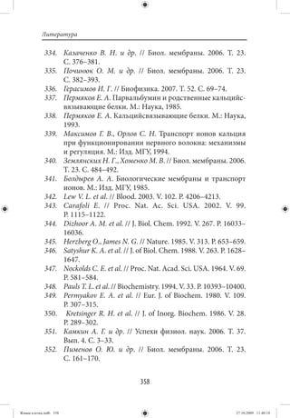Литература

             334. Казаченко В. Н. и др.  // Биол. мембраны. 2006. Т.  23.
                  С. 376–381.
             335. Починюк О. М. и др.  // Биол. мембраны. 2006. Т.  23.
                  С. 382–393.
             336. Герасимов И. Г. // Биофизика. 2007. Т. 52. С. 69–74.
             337. Пермяков Е. А. Парвальбумин и родственные кальцийс-
                  вязывающие белки. М.: Наука, 1985.
             338. Пермяков Е. А. Кальцийсвязывающие белки. М.: Наука,
                  1993.
             339. Максимов Г. В., Орлов С. Н. Транспорт ионов кальция
                  при функционировании нервного волокна: механизмы
                  и регуляция. М.: Изд. МГУ, 1994.
             340. Землянских Н. Г., Хоменко М. В. // Биол. мембраны. 2006.
                  Т. 23. С. 484–492.
             341. Болдырев А. А. Биологические мембраны и транспорт
                  ионов. М.: Изд. МГУ, 1985.
             342. Lew V. L. et al. // Blood. 2003. V. 102. P. 4206–4213.
             343. Carafoli E. // Proc. Nat. Ac. Sci. USA. 2002. V. 99.
                  P. 1115–1122.
             344. Dizhoor A. M. et al. // J. Biol. Chem. 1992. V. 267. P. 16033–
                  16036.
             345. Herzberg O., James N. G. // Nature. 1985. V. 313. P. 653–659.
             346. Satyshur K. A. et al. // J. of Biol. Chem. 1988. V. 263. P. 1628–
                  1647.
             347. Nockolds C. E. et al. // Proc. Nat. Acad. Sci. USA. 1964. V. 69.
                  P. 581–584.
             348. Pauls T. L. et al. // Biochemistry. 1994. V. 33. P. 10393–10400.
             349. Permyakov E. A. et al.  // Eur. J. of Biochem. 1980. V.  109.
                  P. 307–315.
             350. Kretsinger R. H. et al. // J. of Inorg. Biochem. 1986. V. 28.
                  P. 289–302.
             351. Камкин А. Г. и др.  // Успехи физиол. наук. 2006. Т.  37.
                  Вып. 4. С. 3–33.
             352. Пименов О. Ю. и др.  // Биол. мембраны. 2006. Т.  23.
                  С. 161–170.


                                              358


Живая клетка.indb 358                                                          27.10.2009 11:40:18
 